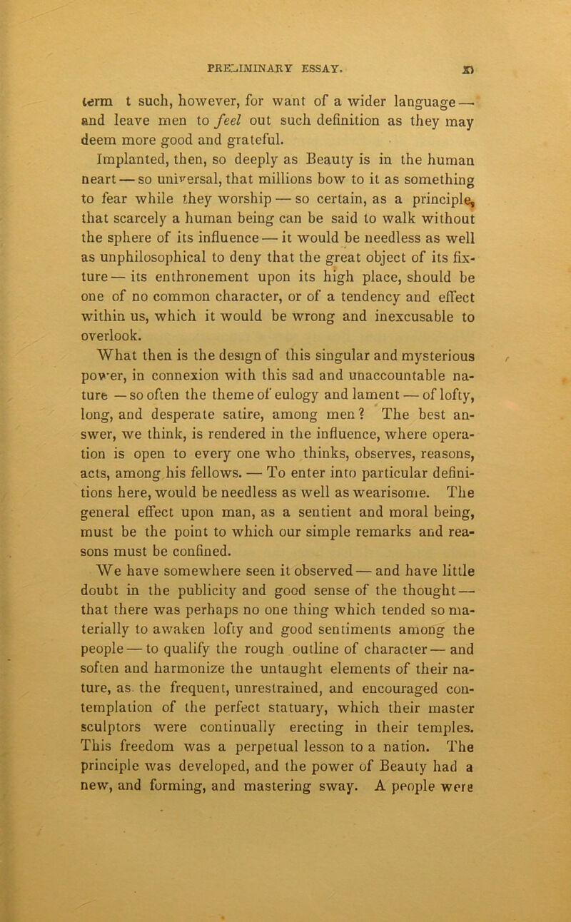 term t such, however, for want of a wider language—• and leave men to feel out such definition as they may deem more good and grateful. Implanted, then, so deeply as Beauty is in the human neart — so universal, that millions bow to it as something to fear while they worship — so certain, as a principle, that scarcely a human being can be said to walk without the sphere of its influence — it would be needless as well as unphilosophical to deny that the great object of its fix- ture— its enthronement upon its high place, should be one of no common character, or of a tendency and effect within us, which it would be wrong and inexcusable to overlook. What then is the design of this singular and mysterious power, in connexion with this sad and unaccountable na- ture — so often the theme of eulogy and lament — of lofty, long, and desperate satire, among men ? The best an- swer, we think, is rendered in the influence, where opera- tion is open to every one who thinks, observes, reasons, acts, among his fellows. — To enter into particular defini- tions here, would be needless as well as wearisome. The general effect upon man, as a sentient and moral being, must be the point to which our simple remarks and rea- sons must be confined. We have somewhere seen it observed— and have little doubt in the publicity and good sense of the thought — that there was perhaps no one thing which tended so ma- terially to awaken lofty and good sentiments among the people — to qualify the rough outline of character— and soften and harmonize the untaught elements of their na- ture, as the frequent, unrestrained, and encouraged con- templation of the perfect statuary, which their master sculptors were continually erecting in their temples. This freedom was a perpetual lesson to a nation. The principle was developed, and the power of Beauty had a new, and forming, and mastering sway. A people were