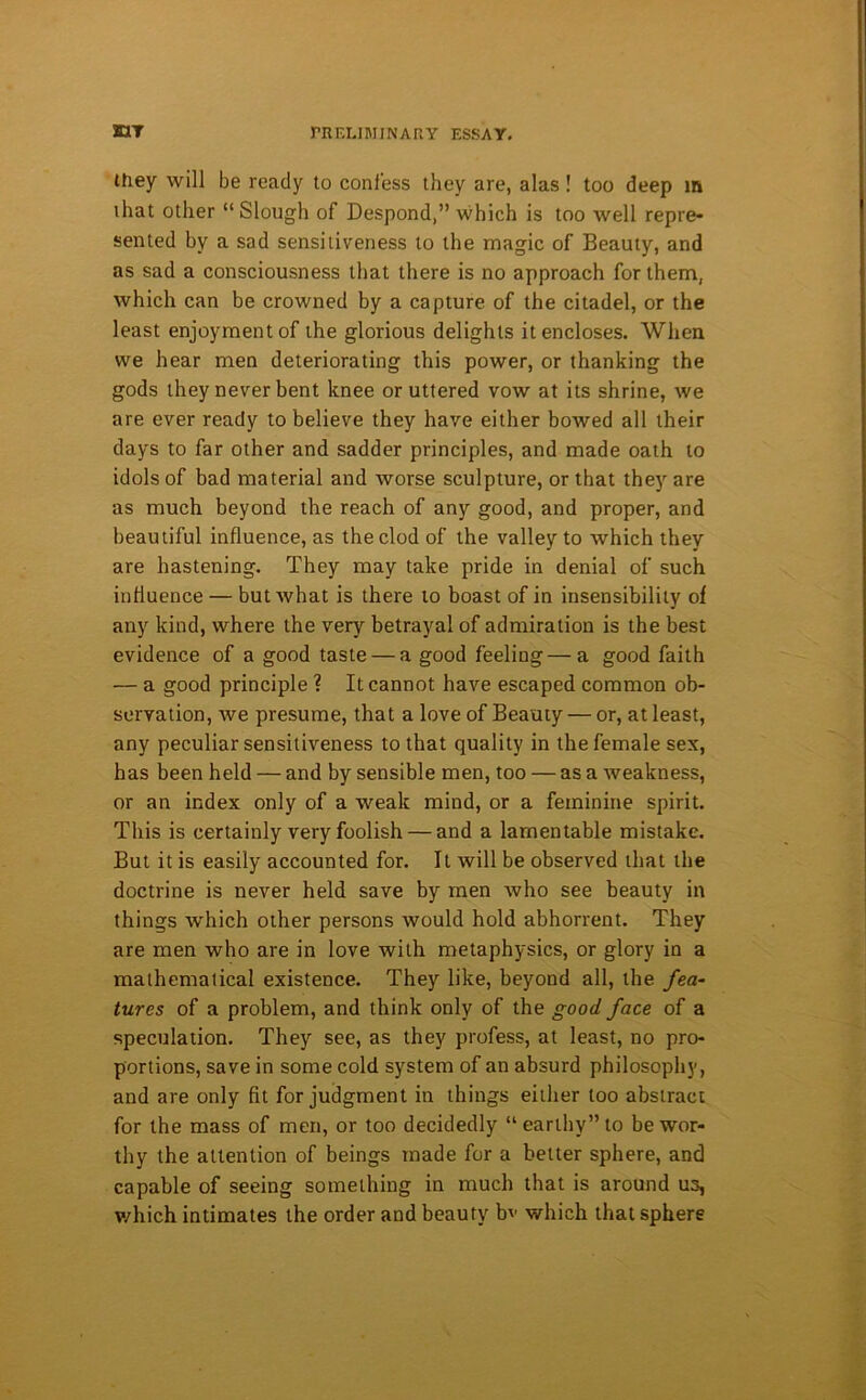 they will be ready to confess they are, alas! too deep in that other “Slough of Despond,” which is too well repre- sented by a sad sensitiveness to the magic of Beauty, and as sad a consciousness that there is no approach for them, which can be crowned by a capture of the citadel, or the least enjoyment of the glorious delights it encloses. When we hear men deteriorating this power, or thanking the gods they never bent knee or uttered vow at its shrine, we are ever ready to believe they have either bowed all their days to far other and sadder principles, and made oath to idols of bad material and worse sculpture, or that they are as much beyond the reach of any good, and proper, and beautiful influence, as the clod of the valley to which they are hastening. They may take pride in denial of such influence — but what is there to boast of in insensibility of any kind, where the very betrayal of admiration is the best evidence of a good taste — a good feeling—a good faith — a good principle ? It cannot have escaped common ob- servation, we presume, that a love of Beauty — or, at least, any peculiar sensitiveness to that quality in the female sex, has been held — and by sensible men, too — as a weakness, or an index only of a weak mind, or a feminine spirit. This is certainly very foolish — and a lamentable mistake. But it is easily accounted for. It will be observed that the doctrine is never held save by men who see beauty in things which other persons would hold abhorrent. They are men who are in love with metaphysics, or glory in a mathematical existence. They like, beyond all, the fea- tures of a problem, and think only of the good face of a speculation. They see, as they profess, at least, no pro- portions, save in some cold system of an absurd philosophy, and are only fit for judgment in things either too abstract for the mass of men, or too decidedly “earthy” to be wor- thy the attention of beings made for a better sphere, and capable of seeing something in much that is around us, which intimates the order and beauty bv which that sphere