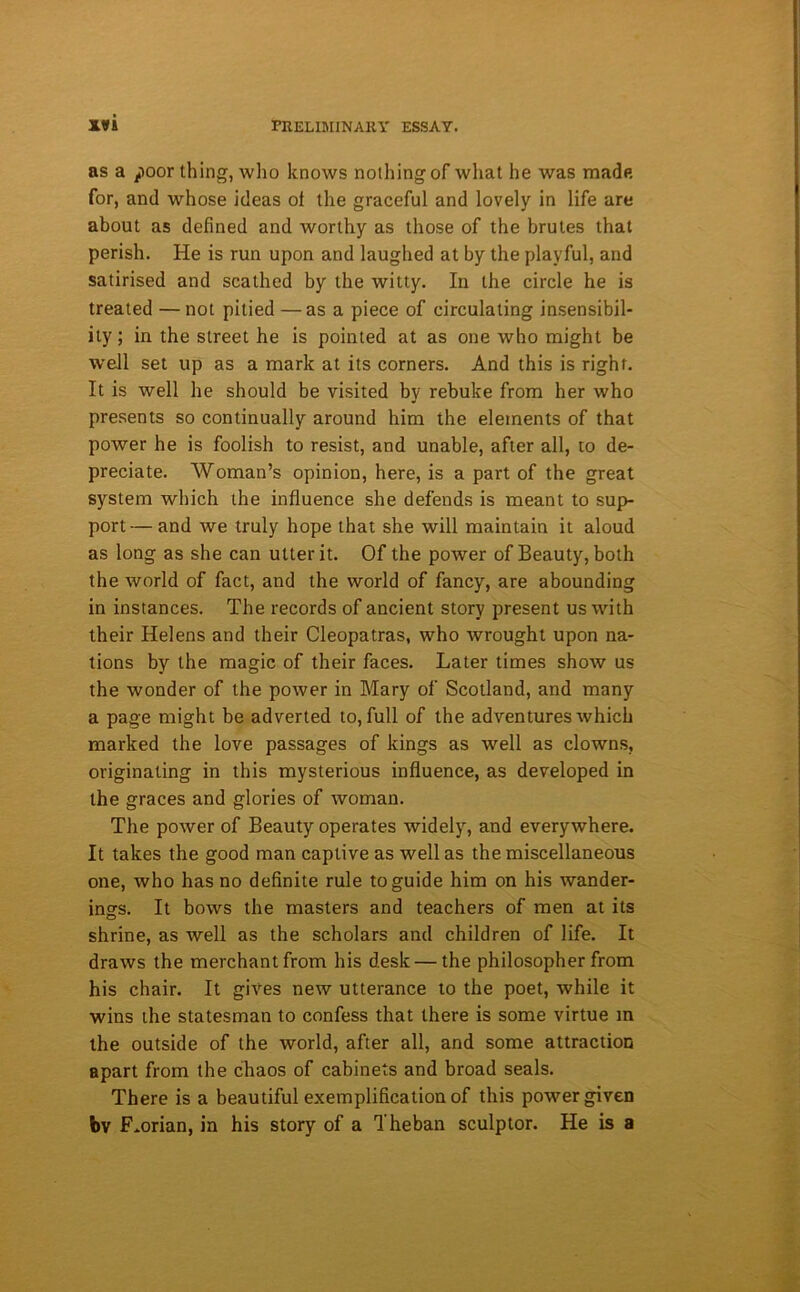 as a poor thing, who knows nothing of what he was made for, and whose ideas ot the graceful and lovely in life are about as defined and worthy as those of the brutes that perish. He is run upon and laughed at by the playful, and satirised and scathed by the witty. In the circle he is treated —not pitied —as a piece of circulating insensibil- ity ; in the street he is pointed at as one who might be well set up as a mark at its corners. And this is right. It is well he should be visited by rebuke from her who presents so continually around him the elements of that power he is foolish to resist, and unable, after all, to de- preciate. Woman’s opinion, here, is a part of the great system which the influence she defends is meant to sup- port— and we truly hope that she will maintain it aloud as long as she can utter it. Of the power of Beauty, both the world of fact, and the world of fancy, are abounding in instances. The records of ancient story present us with their Helens and their Cleopatras, who wrought upon na- tions by the magic of their faces. Later times show us the wonder of the power in Mary of Scotland, and many a page might be adverted to, full of the adventures which marked the love passages of kings as well as clowns, originating in this mysterious influence, as developed in the graces and glories of woman. The power of Beauty operates widely, and everywhere. It takes the good man captive as well as the miscellaneous one, who has no definite rule to guide him on his wander- ings. It bows the masters and teachers of men at its shrine, as well as the scholars and children of life. It draws the merchant from his desk — the philosopher from his chair. It gives new utterance to the poet, while it wins the statesman to confess that there is some virtue m the outside of the world, after all, and some attraction apart from the chaos of cabinets and broad seals. There is a beautiful exemplification of this power given bv F .orian, in his story of a Theban sculptor. He is a