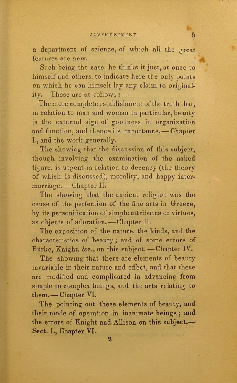 ADVERTISEMENT. 5 a department of science, of which all the great features are new. Such being the case, he thinks it just, at once to himself and others, to indicate here the only points on which he can himself lay any claim to original- ity. These are as follows : — The more complete establishment of the truth that, m relation to man and woman in particular, beauty is the external sign of goodness in organization and function, and thence its importance. — Chapter I., and the work generally. The showing that the discussion of this subject, though involving the examination of the naked figure, is urgent in relation to decency (the theory of which is discussed), morality, and happy inter- marriage.— Chapter II. The showing that the ancient religion was the cause of the perfection of the fine arts in Greece, by its personification of simple attributes or virtues, as objects of adoration. — Chapter II. The exposition of the nature, the kinds, and the characteristics of beauty; and of some errors of Burke, Knight, &c., on this subject. — Chapter IV. The showing that there are elements of beauty invariable in their nature and effect, and that these are modified and complicated in advancing from simple to complex beings, and the arts relating to them.— Chapter VI. The pointing out these elements of beauty, and their mode of operation in inanimate beings ; and the errors of Knight and Allison on this subject.—1 Sect. I., Chapter VI. 2