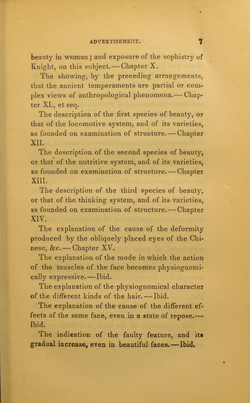 beauty in woman ; and exposure of the sophistry of Knight, on this subject. — Chapter X. The showing, by the preceding arrangements, that the ancient temperaments are partial or com- plex views of anthropological phenomena. — Chap- ter XI., et seq. The description of the first species of beauty, or that of the locomotive system, and of its varieties, as founded on examination of structure. — Chapter XII. The description of the second species of beauty, or that of the nutritive system, and of its varieties, as founded on examination of structure. — Chapter XIII. The description of the third species of beauty, or that of the thinking system, and of its varieties, as founded on examination of structure. — Chapter XIV. The explanation of the cause of the deformity produced by the obliquely placed eyes of the Chi- nese, &c. — Chapter XV. The explanation of the mode in which the action of the muscles of the face becomes physiognomi- cally expressive.—Ibid. The explanation of the physiognomical character of the different kinds of the hair. — Ibid. The explanation of the cause of the different ef- fects of the same face, even in a state of repose.— Ibid. The indication of the faulty feature, and its gradual increase, even in beautiful faces.—Ibid.