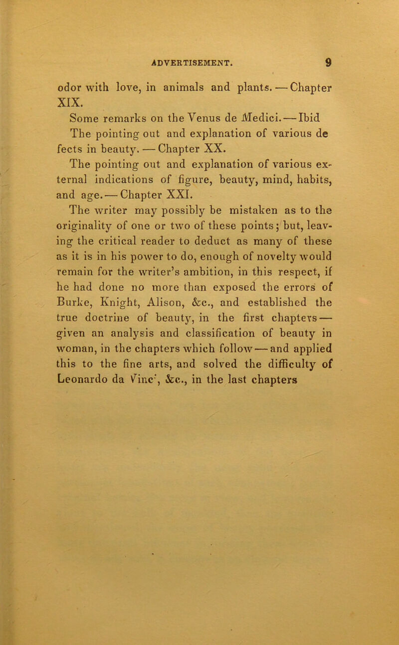 odor with love, in animals and plants. — Chapter XIX. Some remarks on the Venus de Medici. — Ibid The pointing out and explanation of various de fects in beauty. — Chapter XX. The pointing out and explanation of various ex- ternal indications of figure, beauty, mind, habits, and age.'—Chapter XXI. The writer may possibly be mistaken as to the originality of one or two of these points; but, leav- ing the critical reader to deduct as many of these as it is in his power to do, enough of novelty would remain for the writer’s ambition, in this respect, if he had done no more than exposed the errors of Burke, Knight, Alison, &c., and established the true doctrine of beauty, in the first chapters — given an analysis and classification of beauty in woman, in the chapters rvhich follow — and applied this to the fine arts, and solved the difficulty of Leonardo da V^inc', &c., in the last chapters