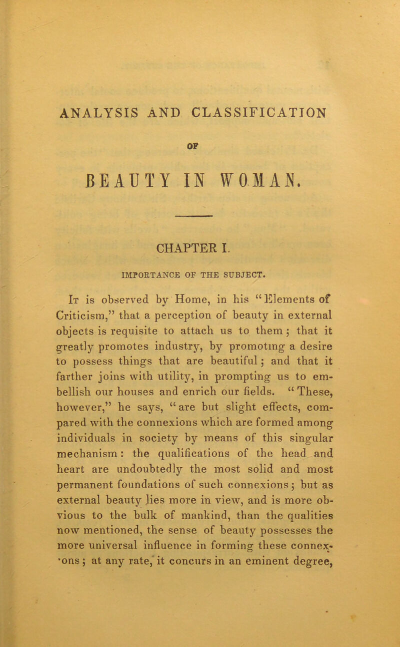 ANALYSIS AND CLASSIFICATION OF BEAUTY IN WOMAN. CHAPTER I. IMPORTANCE OF THE SUBJECT. It is observed by Home, in his “Elements of Criticism,” that a perception of beauty in external objects is requisite to attach us to them ; that it greatly promotes industry, by promoting a desire to possess things that are beautiful; and that it farther joins with utility, in prompting us to em- bellish our houses and enrich our fields. “ These, however,” he says, “are but slight effects, com- pared with the connexions which are formed among individuals in society by means of this singular mechanism: the qualifications of the head and heart are undoubtedly the most solid and most permanent foundations of such connexions; but as external beauty lies more in view, and is more ob- vious to the bulk of mankind, than the qualities now mentioned, the sense of beauty possesses the more universal influence in forming these connex- ’ons; at any rate, it concurs in an eminent degree,