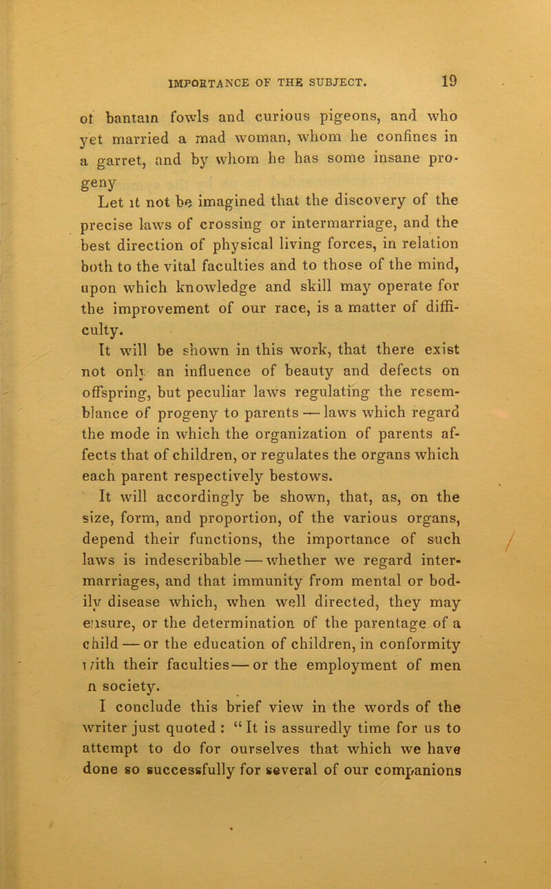 ot bantam fowls and curious pigeons, and who yet married a mad woman, whom he confines in a garret, and by whom he has some insane pro- geny Let it not be imagined that the discovery of the precise laws of crossing or intermarriage, and the best direction of physical living forces, in relation both to the vital faculties and to those of the mind, upon which knowledge and skill may operate for the improvement of our race, is a matter of diffi- culty. It will be shown in this work, that there exist not only an influence of beauty and defects on offspring, but peculiar laws regulating the resem- blance of progeny to parents — laws which regard the mode in which the organization of parents af- fects that of children, or regulates the organs which each parent respectively bestows. It will accordingly be shown, that, as, on the size, form, and proportion, of the various organs, depend their functions, the importance of such laws is indescribable — whether we regard inter- marriages, and that immunity from mental or bod- ily disease which, when well directed, they may ensure, or the determination of the parentage of a child — or the education of children, in conformity with their faculties—or the employment of men n society. I conclude this brief view in the words of the writer just quoted : “It is assuredly time for us to attempt to do for ourselves that which we have done so successfully for several of our companions