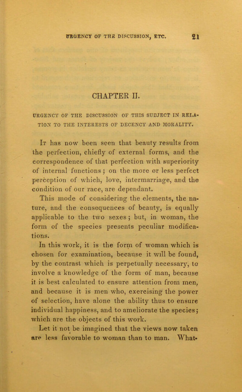 CHAPTER II. URGENCY OF THE DISCUSSION OF THIS SUBJECT IN RELA- TION TO THE INTERESTS OF DECENCY AND MORALITY. It has now been seen that beauty results from the perfection, chiefly of external forms, and the correspondence of that perfection with superiority of internal functions ; on the more or less perfect perception of which, love, intermarriage, and the condition of our race, are dependant. This mode of considering the elements, the na- ture, and the consequences of beauty, is equally applicable to the two sexes ; but, in woman, the form of the species presents peculiar modifica- tions. In this work, it is the form of woman which is chosen for examination, because it will be found, by the contrast which is perpetually necessary, to involve a knowledge of the form of man, because it is best calculated to ensure attention from men, and because it is men who, exercising the power of selection, have alone the ability thus to ensure individual happiness, and to ameliorate the species; which are the objects of this work. Let it not be imagined that the views now taken are less favorable to woman than to man. What-