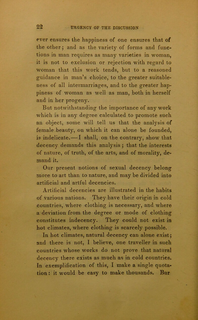 ever ensures the happiness of one ensures that of the other; and as the variety of forms and func- tions in man requires as many varieties in woman, it is not to exclusion or rejection with regard to woman that this work tends, but to a reasoned guidance in man’s choice, to the greater suitable- ness of all intermarriages, and to the greater hap- piness of woman as well as man, both in herself and in her progeny. But notwithstanding the importance of any work which is in any degree calculated to promote such an object, some will tell us that the analysis of female beauty, on which it can alone be founded, is indelicate. — I shall, on the contrary, show that decency demands this analysis ; that the interests of nature, of truth, of the arts, and of morality, de- mand it. Our present notions of sexual decency belong more to art than to nature, and may be divided into artificial and artful decencies. Artificial decencies are illustrated in the habits of various nations. They have their origin in cold countries, where clothing is necessary, and where a deviation from the degree or mode of clothing constitutes indecency. They could not exist in hot climates, where clothing is scarcely possible. In hot climates, natural decency can alone exist; and there is not, I believe, one traveller in such countries whose works do not prove that natural decency there exists as much as in cold countries. In exemplification of this, I make a single quota- tion: it would be easy to make thousands. Bur