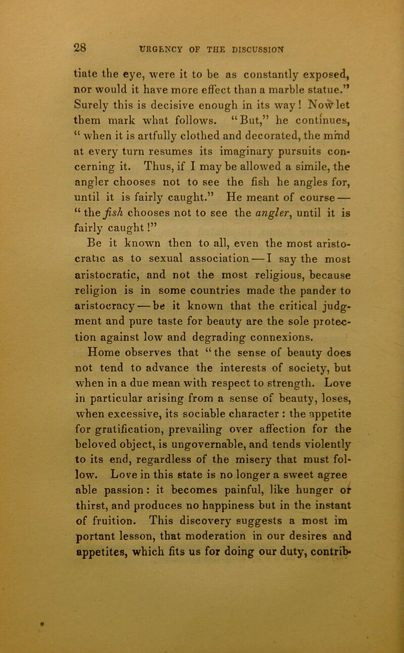 tiate the eye, were it to be as constantly exposed, nor would it have more effect than a marble statue.” Surely this is decisive enough in its way ! Now let them mark what follows. “But,” he continues, “ when it is artfully clothed and decorated, the mind, at every turn resumes its imaginary pursuits con- cerning it. Thus, if I maybe allowed a simile, the angler chooses not to see the fish he angles for, until it is fairly caught.” He meant of course — “thefish chooses not to see the angler, until it is fairly caught!” Be it known then to all, even the most aristo- cratic as to sexual association — I say the most aristocratic, and not the most religious, because religion is in some countries made the pander to aristocracy — be it known that the critical judg- ment and pure taste for beauty are the sole protec- tion against low and degrading connexions. Home observes that “the sense of beauty does not tend to advance the interests of society, but ■when in a due mean with respect to strength. Love in particular arising from a sense of beauty, loses, when excessive, its sociable character : the appetite for gratification, prevailing over affection for the beloved object, is ungovernable, and tends violently to its end, regardless of the misery that must fol- low. Love in this state is no longer a sweet agree able passion : it becomes painful, like hunger or thirst, and produces no happiness but in the instant of fruition. This discovery suggests a most im portant lesson, that moderation in our desires and appetites, which fits us for doing our duty, contrib*