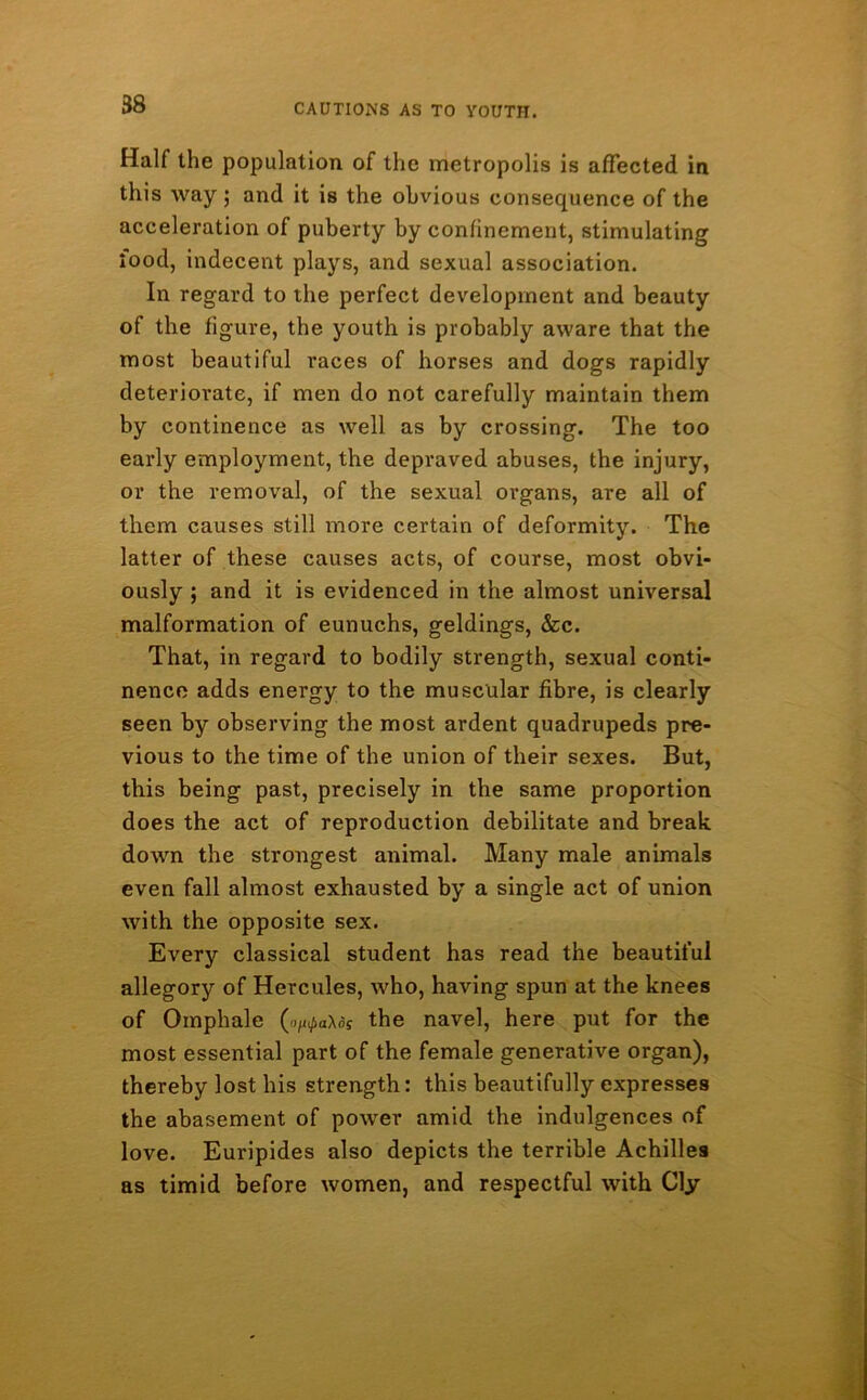 Half the population of the metropolis is affected in this way ; and it is the obvious consequence of the acceleration of puberty by confinement, stimulating lood, indecent plays, and sexual association. In regard to the perfect development and beauty of the figure, the youth is probably aware that the most beautiful races of horses and dogs rapidly deteriorate, if men do not carefully maintain them by continence as well as by crossing. The too early employment, the depraved abuses, the injury, or the removal, of the sexual organs, are all of them causes still more certain of deformity. The latter of these causes acts, of course, most obvi- ously ; and it is evidenced in the almost universal malformation of eunuchs, geldings, &c. That, in regard to bodily strength, sexual conti- nence adds energy to the muscular fibre, is clearly seen by observing the most ardent quadrupeds pre- vious to the time of the union of their sexes. But, this being past, precisely in the same proportion does the act of reproduction debilitate and break down the strongest animal. Many male animals even fall almost exhausted by a single act of union with the opposite sex. Every classical student has read the beautiful allegory of Hercules, who, having spun at the knees of Omphale (orates the navel, here put for the most essential part of the female generative organ), thereby lost his strength: this beautifully expresses the abasement of power amid the indulgences of love. Euripides also depicts the terrible Achilles as timid before women, and respectful with Cly