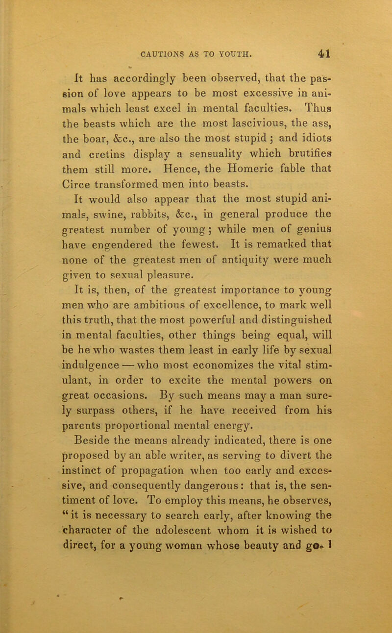 It has accordingly been observed, that the pas- sion of love appears to be most excessive in ani- mals which least excel in mental faculties. Thus the beasts which are the most lascivious, the ass, the boar, &c., are also the most stupid ; and idiots and cretins display a sensuality which brutifies them still more. Hence, the Homeric fable that Circe transformed men into beasts. It would also appear that the most stupid ani- mals, swine, rabbits, &c., in general produce the greatest number of young; while men of genius have engendered the fewest. It is remarked that none of the greatest men of antiquity were much given to sexual pleasure. It is, then, of the greatest importance to young men who are ambitious of excellence, to mark well this truth, that the most powerful and distinguished in mental faculties, other things being equal, will be he who wastes them least in early life by sexual indulgence — who most economizes the vital stim- ulant, in order to excite the mental powers on great occasions. By such means may a man sure- ly surpass others, if he have received from his parents proportional mental energy. Beside the means already indicated, there is one proposed by an able writer, as serving to divert the instinct of propagation when too early and exces- sive, and consequently dangerous : that is, the sen- timent of love. To employ this means, he observes, “ it is necessary to search early, after knowing the character of the adolescent whom it is wished to direct, for a young woman whose beauty and go* 1