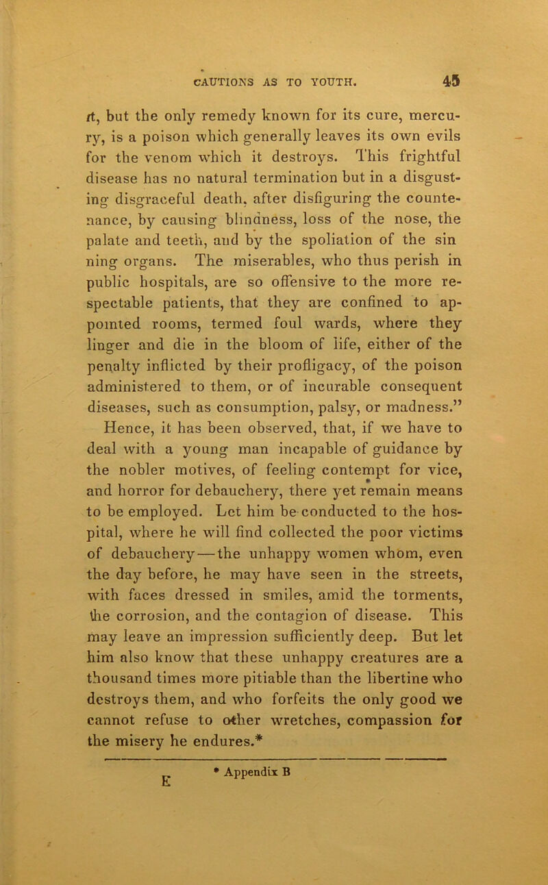 ft, but the only remedy known for its cure, mercu- ry, is a poison which generally leaves its own evils for the venom which it destroys. This frightful disease has no natural termination but in a disgust- ing disgraceful death, after disfiguring the counte- nance, by causing blindness, loss of the nose, the palate and teeth, and by the spoliation of the sin ning organs. The miserables, who thus perish in public hospitals, are so offensive to the more re- spectable patients, that they are confined to ap- pointed rooms, termed foul wards, where they linger and die in the bloom of life, either of the penalty inflicted by their profligacy, of the poison administered to them, or of incurable consequent diseases, such as consumption, palsy, or madness.” Hence, it has been observed, that, if we have to deal with a young man incapable of guidance by the nobler motives, of feeling contempt for vice, and horror for debauchery, there yet remain means to be employed. Let him be conducted to the hos- pital, where he will find collected the poor victims of debauchery — the unhappy women whom, even the day before, he may have seen in the streets, with faces dressed in smiles, amid the torments, the corrosion, and the contagion of disease. This may leave an impression sufficiently deep. But let him also know that these unhappy creatures are a thousand times more pitiable than the libertine who destroys them, and who forfeits the only good we cannot refuse to other wretches, compassion for the misery he endures.* E * Appendix B