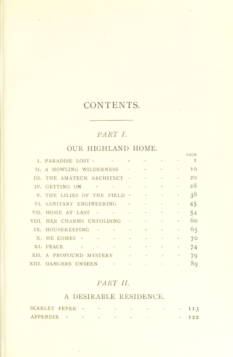 CONTENTS. PART I. OUR HIGHLAND HOME. CAGE I. PARADISE LOST - ----- I II. A HOWLING WILDERNESS - - - - lO III. THE AMATEUR ARCHITECT - - - - 20 IV. GETTING ON ------ 28 V. THE LILIES OK THE FIELD - - - - 38 VI. SANITARY ENGINEERING - - - - 45 VII. HO.ME AT LAST - 54 VIII. HER CHARMS UNFOLDING - - - - 60 IX. HOUSEKEEPING 65 X. HE COMES ------- 70 XL PEACE ------- 74 Xll. A PROFOUND MYSTERY ‘ ‘ ' 79 XIII. DANGERS UNSEEN 89 PART II. A DESIRABLE RESIDENCE. SCARLET FEVER -113 APPENDIX ------ - 122