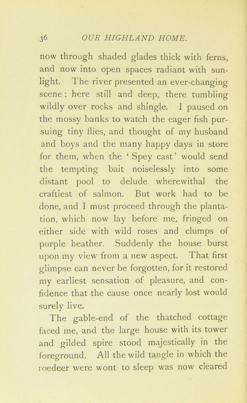 now through shaded glades thick with ferns, and now into open spaces radiant with sun- light. The river presented an ever-changing scene ; here still and deep, there tumbling wildly over rocks and shingle. I paused on the mossy banks to watch the eager fish pur- suing tiny flies, and thought of my husband and boys and the many happy days in store for them, when the ‘ Spey cast ’ would send the tempting bait noiselessly into some distant pool to delude wherewithal the craftiest of salmon. But work had to be done, and I must proceed through the planta- tion, which now lay before me, fringed on either side with wild roses and clumps of purple heather. Suddenly the house burst upon my view from a new aspect. That first glimpse can never be forgotten, for it restored my earliest sensation of pleasure, and con- fidence that the cause once nearly lost would surely live. The gable-end of the thatched cottage faced me, and the large house with its tower and gilded spire stood majestically in the foreground. All the wild tangle in which the roedeer were wont to sleep was now' cleared