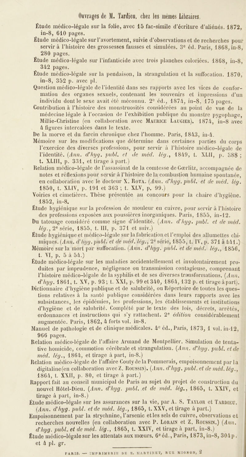 Ouvrages de M. Tardieu, chez les mêmes Libraires Étude médico-légale sur la folie, avec 15 fac-similé d’écriture d’aliénés. 1872, in-8, 610 pages. Étude médico-légale sur l’avortement, suivie d’observations et de recherches pour servir à l’histoire des grossesses fausses et simulées. 3e éd. Paris, 1868, in-8, 280 pages. Étude médico-légale sur l’infanticide avec trois planches coloriées. 1868, in-8, 342 pages. Étude médico-légale sur la pendaison, la strangulation et la suffocation. 1870, in-8, 352 p. avec pl. Question médico-légale de l’identité dans ses rapports avec les vices de confor- mation des organes sexuels, contenant les souvenirs et impressions d’un individu dont le sexe avait été méconnu. 2° éd., 1874, in-8, 175 pages. Contribution à l’histoire des monstruosités considérées au point de vue de la médecine légale à l’occasion de l’exhibition publique du monstre pygophage, MilÜe-Christine (en collaboration avec Maurice Laugier). 1874, in-8 avec 4 figures intercalées dans le texte. De la morve et du farcin chronique chez l’homme. Paris, 1848, in-4. Mémoire sur les modifications que détermine dans certaines parties du corps l’exercice des diverses professions, pour servir à l’histoire médico-légale de l’identité. (Ami. d’hyg. pabl. et de méd. lég1849, t. XLII, p. 388 ; t. XLIII, p. 331, et tirage à part.) Relation médico-légale de l’assassinat de la comtesse de Gœrlitz, accompagnée de notes et réflexions pour servir à l’histoire delà combustion humaine spontanée, en collaboration avec le docteur X. Rota. (Ann. d'hyg. publ. et de méd. lég. 1850, t. XL1V, p. 191 et 363 ; t. XLV, p. 99.) Voiries et cimetières. Thèse présentée au concours pour la chaire d’hygiène. 1852, in-8. Étude hygiénique sur la profession de mouleur en cuivre, pour servir à l’histoire des professions exposées aux poussières inorganiques. Paris, 1855, in-12. Du tatouage considéré comme signe d’identité. (Ann. d'hyg. publ. et de méd. lég., 2e série, 1855, t. III, p. 371 et suiv.) Élude hygiénique et médico-légale sur la fabrication et l’emploi des allumettes chi- miques. (Ann. d'hyg. publ. et de méd. lég., 2e série, 1855, t. IV, p. 371 à 441.) Mémoire sur la mort par suffocation. (Ann. d'hyg. publ. et de méd. lég., 1856, t. VI, p. 5 à 54.) Étude médico-légale sur les maladies accidentellement et involontairement pro- duites par imprudence, négligence ou transmission contagieuse, comprenant l’histoire médico-légale de la syphilis et de ses diverses transformations. (Ann. d'hyg. 1861, t. XV, p. 93 ; t. XXI, p. 99 et 340, 1864, 132 p. et tirage à part). Dictionnaire d’hygiène publique et de salubrité, ou Répertoire de toutes les ques- tions relatives à la santé publique considérées dans leurs rapports avec les subsistances, les épidémies, les professions, les établissements et institutions d’hygiène et de salubrité. Complété par le texte des lois, décrets, arrêtés, ordonnances et instructions qui s’y rattachent. 2e édition considérablement augmentée. Paris, 1862, 4 forts vol. in-8. Manuel de pathologie et de clinique médicales. 4e éd., Paris, 1873, 1 vol. in-12, 966 pages. Relation médico-légale de l’affaire Armand de Montpellier. Simulation de tenta- tive homicide, commotion cérébrale et strangulation. (Ann. d’hyg. publ. et de méd. lég., 1864, et tirage à part, in-8.) Relation médico-légale de l’affaire Couty de la Pommerais, empoisonnement parla digitaline(en collaboration avec Z. Roussin). (Ann. d’hyg. publ. et de méd. lég., 1864, t. XXII, p. 80, et tirage à part.) Rapport fait au conseil municipal de Paris au sujet du projet de construction du nouvel Hôtel-Dieu. (Ann. d'hyg. publ. et de méd. lég., 1865, t. XXIV, et tirage à part, in-8.) Étude médico-légale sur les assurances sur la vie, par A. S. Taylor et Tardieu. (Ann. d'hyg. publ. et de méd. lég., 1865, t. XXV, et tirage à part.) Empoisonnement par la strychnine, l’arsenic et les sels de cuivre, observations et recherches nouvelles (en collaboration avec P. Lorain et Z. Roussin.) (Ami. d'hyg. publ. et de méd. lég., 1865, t. XXIV, et tirage à part, in-8.) Étude médico-légale sur les attentats aux mœurs. 6e éd., Paris, 1873, in-8, 304p . et 4 pl. gr. P A R13. — IMPRIMERIE DE E. MARTINET, RUE MIGNON, -