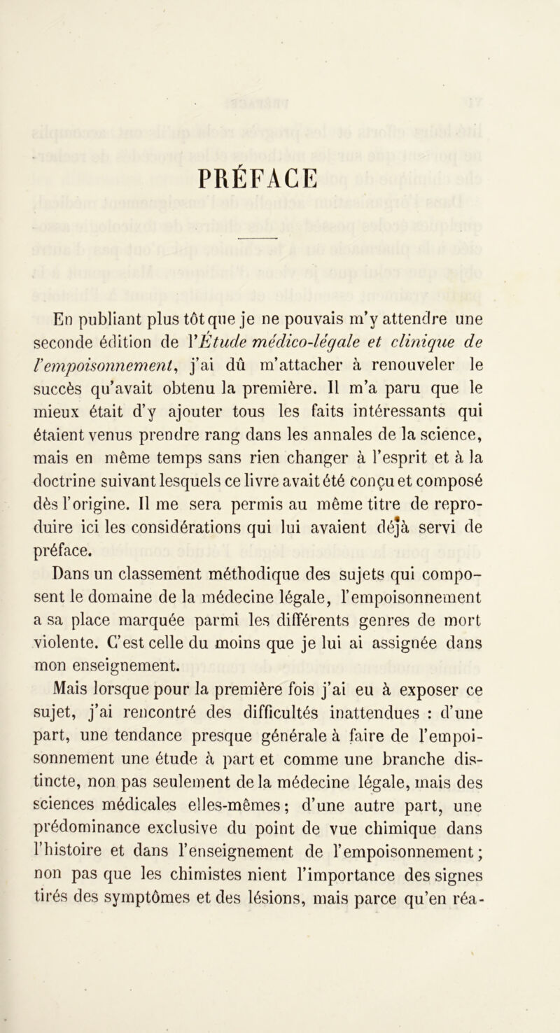 PRÉFACE En publiant plus tôt que je ne pouvais m’y attendre une seconde édition de F Etude médico-légale et clinique de Vempoisonnement, j’ai dû m’attacher à renouveler le succès qu’avait obtenu la première. 11 m’a paru que le mieux était d’y ajouter tous les faits intéressants qui étaient venus prendre rang dans les annales de la science, mais en même temps sans rien changer à l’esprit et à la doctrine suivant lesquels ce livre avait été conçu et composé dès l’origine. lime sera permis au même titre de repro- duire ici les considérations qui lui avaient déjà servi de préface. Dans un classement méthodique des sujets qui compo- sent le domaine de la médecine légale, l’empoisonnement a sa place marquée parmi les différents genres de mort violente. C’est celle du moins que je lui ai assignée dans mon enseignement. Mais lorsque pour la première fois j’ai eu à exposer ce sujet, j’ai rencontré des difficultés inattendues : d’une part, une tendance presque générale à faire de l’empoi- sonnement une étude à part et comme une branche dis- tincte, non pas seulement delà médecine légale, mais des sciences médicales elles-mêmes; d’une autre part, une prédominance exclusive du point de vue chimique dans l’histoire et dans l’enseignement de l’empoisonnement; non pas que les chimistes nient l’importance des signes tirés des symptômes et des lésions, mais parce qu’en réa-