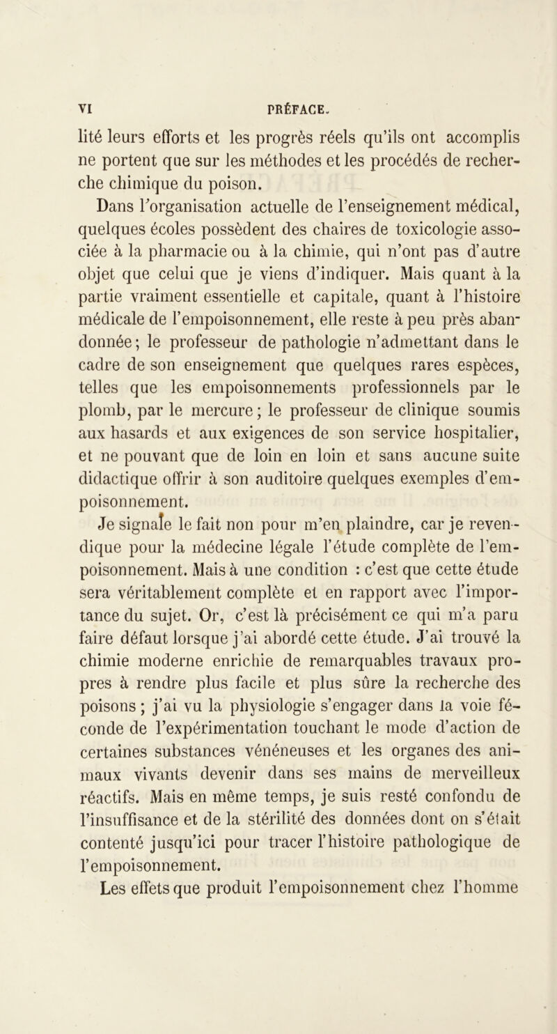 lité leurs efforts et les progrès réels qu’ils ont accomplis ne portent que sur les méthodes et les procédés de recher- che chimique du poison. Dans l'organisation actuelle de l’enseignement médical, quelques écoles possèdent des chaires de toxicologie asso- ciée à la pharmacie ou à la chimie, qui n’ont pas d’autre objet que celui que je viens d’indiquer. Mais quant à la partie vraiment essentielle et capitale, quant à l’histoire médicale de l’empoisonnement, elle reste à peu près abair donnée; le professeur de pathologie n’admettant dans le cadre de son enseignement que quelques rares espèces, telles que les empoisonnements professionnels par le plomb, par le mercure; le professeur de clinique soumis aux hasards et aux exigences de son service hospitalier, et ne pouvant que de loin en loin et sans aucune suite didactique offrir à son auditoire quelques exemples d’em- poisonnement. Je signale le fait non pour m’en plaindre, car je reven - dique pour la médecine légale l’étude complète de l’em- poisonnement. Mais à une condition : c’est que cette étude sera véritablement complète et en rapport avec l’impor- tance du sujet. Or, c’est là précisément ce qui m’a paru faire défaut lorsque j’ai abordé cette étude. J’ai trouvé la chimie moderne enrichie de remarquables travaux pro- pres à rendre plus facile et plus sûre la recherche des poisons ; j’ai vu la physiologie s’engager dans la voie fé- conde de l’expérimentation touchant le mode d’action de certaines substances vénéneuses et les organes des ani- maux vivants devenir dans ses mains de merveilleux réactifs. Mais en même temps, je suis resté confondu de l’insuffisance et de la stérilité des données dont on s’était contenté jusqu’ici pour tracer l’histoire pathologique de l’empoisonnement. Les effets que produit l’empoisonnement chez l’homme