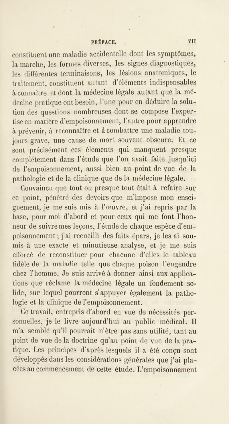 constituent une maladie accidentelle dont les symptômes, la marche, les formes diverses, les signes diagnostiques, les différentes terminaisons, les lésions anatomiques, le traitement, constituent autant d’éléments indispensables à connaître et dont la médecine légale autant que la mé- decine pratique ont besoin, l’une pour en déduire la solu- tion des questions nombreuses dont se compose l’exper- tise en matière d’empoisonnement, l’autre pour apprendre à prévenir, à reconnaître et à combattre une maladie tou- jours grave, une cause de mort souvent obscure. Et ce sont précisément ces éléments qui manquent presque complètement dans l’étude que l’on avait faite jusqu’ici de l’empoisonnement, aussi bien au point de vue de la pathologie et de la clinique que de la médecine légale. Convaincu que tout ou presque tout était à refaire sur ce point, pénétré des devoirs que m’impose mon ensei- gnement, je me suis mis à l’œuvre, et j’ai repris par la base, pour moi d’abord et pour ceux qui me font l’hon- neur de suivre mes leçons, l’étude de chaque espèce d’em- poisonnement ; j’ai recueilli des faits épars, je les ai sou- mis à une exacte et minutieuse analyse, et je me suis efforcé de reconstituer pour chacune d’elles le tableau fidèle de la maladie telle que chaque poison l’engendre chez l’homme. Je suis arrivé à donner ainsi aux applica- tions que réclame la médecine légale un fondement so- lide, sur lequel pourront s’appuyer également la patho- logie et la clinique de l’empoisonnement. Ce travail, entrepris d’abord en vue de nécessités per- sonnelles, je le livre aujourd’hui au public médical. Il m’a semblé qu’il pourrait nôtre pas sans utilité, tant au point de vue de la doctrine qu’au point de vue de la pra- tique. Les principes d’après lesquels il a été conçu sont développés dans les considérations générales que j’ai pla- cées au commencement de cette étude. L’empoisonnement