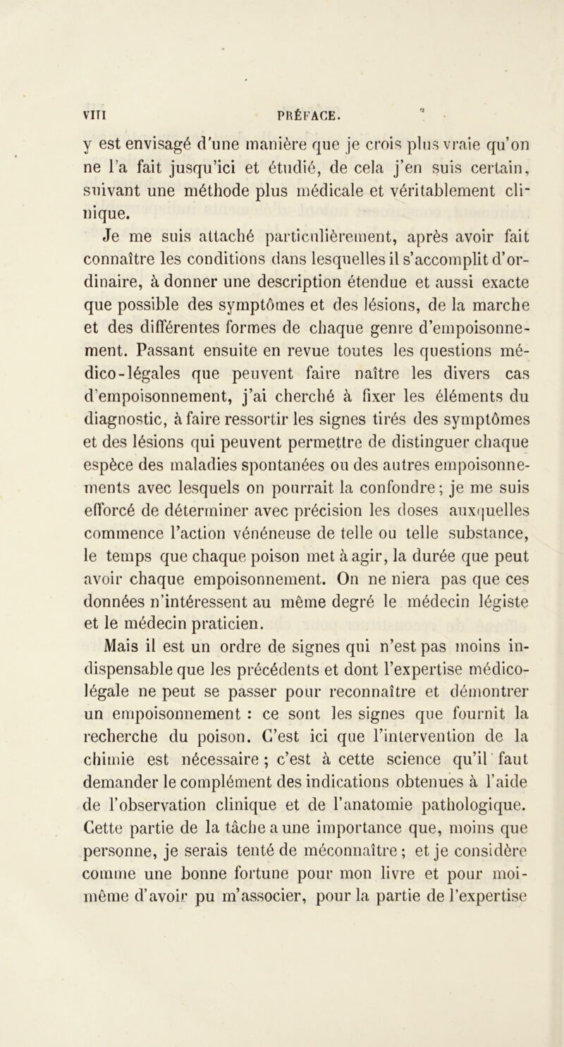 y est envisagé d’une manière que je crois plus vraie qu’on ne l’a fait jusqu’ici et étudié, de cela j’en suis certain, suivant une méthode plus médicale et véritablement cli- nique. Je me suis attaché particulièrement, après avoir fait connaître les conditions dans lesquelles il s’accomplit d’or- dinaire, à donner une description étendue et aussi exacte que possible des symptômes et des lésions, de la marche et des différentes formes de chaque genre d’empoisonne- ment. Passant ensuite en revue toutes les questions mé- dico-légales que peuvent faire naître les divers cas d’empoisonnement, j’ai cherché à fixer les éléments du diagnostic, à faire ressortir les signes tirés des symptômes et des lésions qui peuvent permettre de distinguer chaque espèce des maladies spontanées ou des autres empoisonne- ments avec lesquels on pourrait la confondre ; je me suis efforcé de déterminer avec précision les doses auxquelles commence l’action vénéneuse de telle ou telle substance, le temps que chaque poison met à agir, la durée que peut avoir chaque empoisonnement. On ne niera pas que ces données n’intéressent au même degré le médecin légiste et le médecin praticien. Mais il est un ordre de signes qui n’est pas moins in- dispensable que les précédents et dont l’expertise médico- légale ne peut se passer pour reconnaître et démontrer un empoisonnement : ce sont les signes que fournit la recherche du poison. C’est ici que l’intervention de la chimie est nécessaire ; c’est à cette science qu’il faut demander le complément des indications obtenues à l’aide de l’observation clinique et de l’anatomie pathologique. Cette partie de la tâche a une importance que, moins que personne, je serais tenté de méconnaître; et je considère comme une bonne fortune pour mon livre et pour moi- même d’avoir pu m’associer, pour la partie de l’expertise