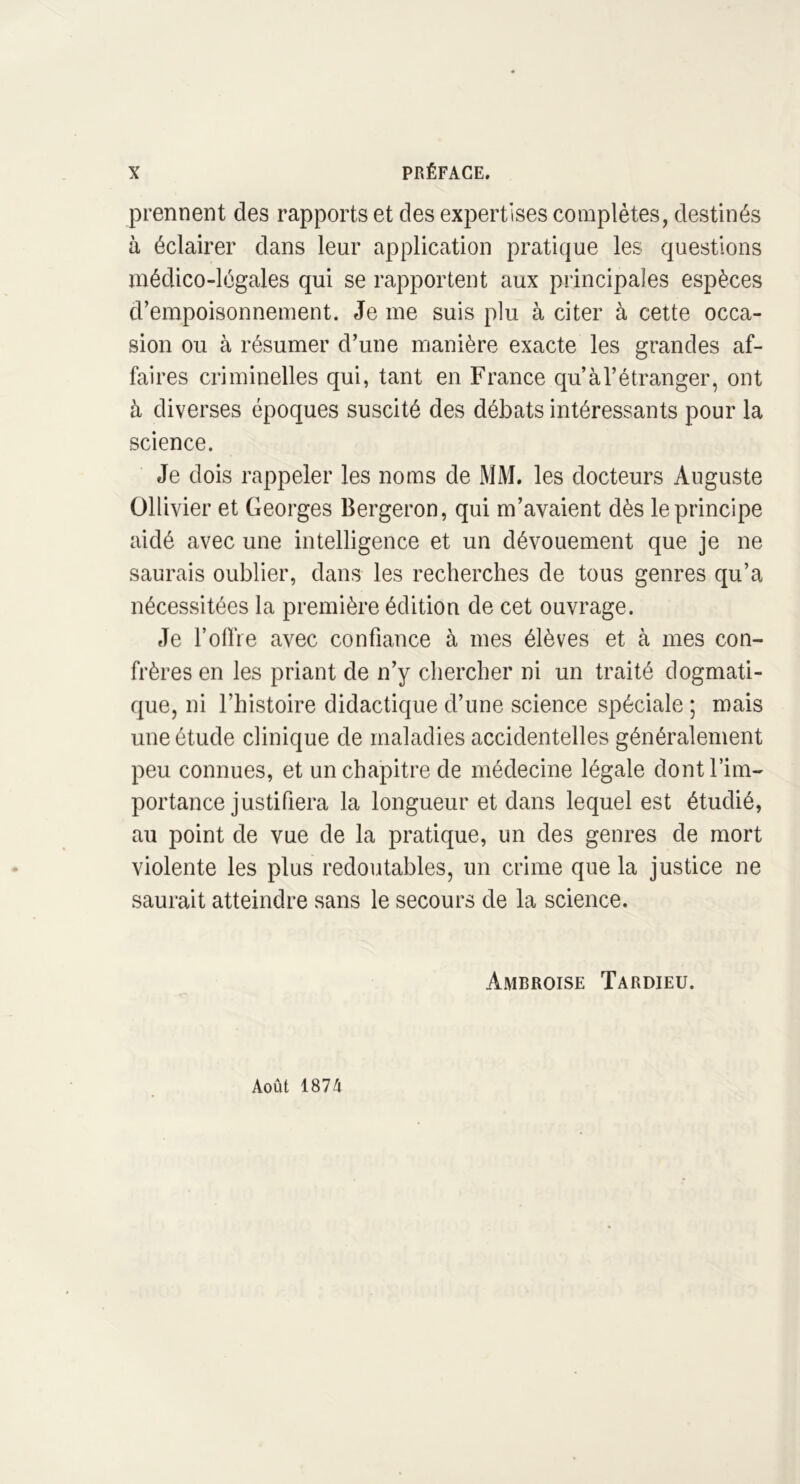 prennent des rapports et des expertises complètes, destinés à éclairer dans leur application pratique les questions médico-légales qui se rapportent aux principales espèces d’empoisonnement. Je me suis plu à citer à cette occa- sion ou à résumer d’une manière exacte les grandes af- faires criminelles qui, tant en France qu’à l’étranger, ont à diverses époques suscité des débats intéressants pour la science. Je dois rappeler les noms de MM. les docteurs Auguste Ollivier et Georges Bergeron, qui m’avaient dès le principe aidé avec une intelligence et un dévouement que je ne saurais oublier, dans les recherches de tous genres qu’a nécessitées la première édition de cet ouvrage. Je l’offre avec confiance à mes élèves et à mes con- frères en les priant de n’y chercher ni un traité dogmati- que, ni l’histoire didactique d’une science spéciale ; mais une étude clinique de maladies accidentelles généralement peu connues, et un chapitre de médecine légale dont l’im- portance justifiera la longueur et dans lequel est étudié, au point de vue de la pratique, un des genres de mort violente les plus redoutables, un crime que la justice ne saurait atteindre sans le secours de la science. Ambroise Tardieu. Août 1874