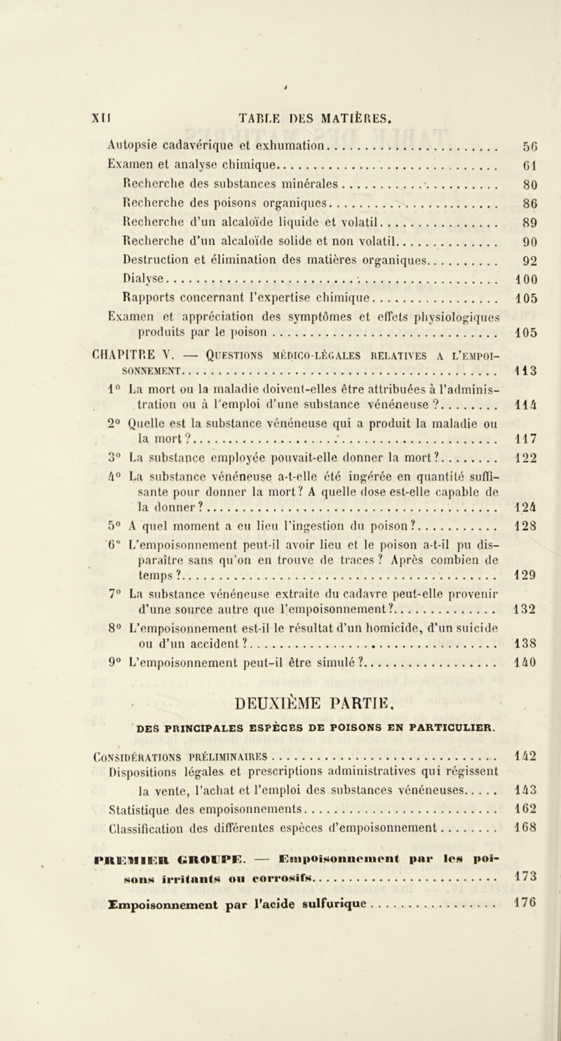 i XII TABLE DES MATIÈRES. Autopsie cadavérique et exhumation 56 Examen et analyse chimique 61 Recherche des substances minérales • 80 Recherche des poisons organiques 86 Recherche d’un alcaloïde liquide et volatil 89 Recherche d’un alcaloïde solide et non volatil 90 Destruction et élimination des matières organiques 92 Dialyse ; 100 Rapports concernant l’expertise chimique 105 Examen et appréciation des symptômes et effets physiologiques produits par le poison 105 CHAPITRE Y. — Questions médico-légales relatives a l’empoi- sonnement 113 1° La mort ou la maladie doivent-elles être attribuées à l’adminis- tration ou à l'emploi d’une substance vénéneuse? 114 2° Quelle est la substance vénéneuse qui a produit la maladie ou la mort ? ; 117 3° La substance employée pouvait-elle donner la mort? 122 4° La substance vénéneuse a-t-elle été ingérée en quantité suffi- sante pour donner la mort? A quelle dose est-elle capable de la donner ? 124 5° A quel moment a eu lieu l’ingestion du poison? 128 6Ü L’empoisonnement peut-il avoir lieu et le poison a-t-il pu dis- paraître sans qu’on en trouve de traces ? Après combien de temps? 129 7° La substance vénéneuse extraite du cadavre peut-elle provenir d’une source autre que l’empoisonnement? 132 8° L’empoisonnement est-il le résultat d’un homicide, d’un suicide ou d’un accident? 138 9° L’empoisonnement peut-il être simulé? 140 DEUXIÈME PARTIE. DES PRINCIPALES ESPÈCES DE POISONS EN PARTICULIER. Considérations préliminaires 142 Dispositions légales et prescriptions administratives qui régissent la vente, l’achat et l’emploi des substances vénéneuses 143 Statistique des empoisonnements 162 Classification des différentes espèces d’empoisonnement 168 PRB^IIKR GRAIPE. — Empoisonnement par les poi- sons irritants on corrosifs 1^3 Empoisonnement par l’acide sulfurique 176