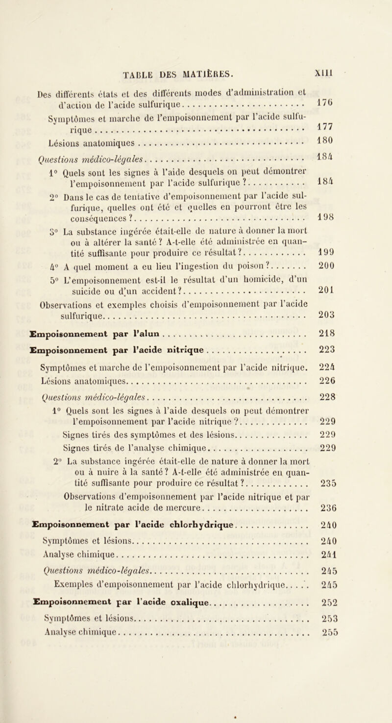 Des différents états et des différents modes d’administration et d’action de l’acide sulfurique 176 Symptômes et marche de l’empoisonnement par 1 acide suliu- rique 1  Lésions anatomiques 180 Questions médico-légales 184 1° Quels sont les signes à l’aide desquels on peut démontrer l’empoisonnement par l’acide sulfurique? 18& 2° Dans le cas de tentative d’empoisonnement par l’acide sul- furique, quelles ont été et quelles en pourront être les conséquences ? 198 3° La substance ingérée était-elle de nature à donner la mort ou à altérer la santé ? A-t-elle été administrée en quan- tité suffisante pour produire ce résultat? 199 4° A quel moment a eu lieu l’ingestion du poison? 200 5° L’empoisonnement est-il le résultat d’un homicide, d’un suicide ou dhm accident? 201 Observations et exemples choisis d’empoisonnement par l’acide sulfurique 203 Empoisonnement par l’alun 218 Empoisonnement par l’acide nitrique 223 Symptômes et marche de l’empoisonnement par l’acide nitrique. 224 Lésions anatomiques 226 Questions médico-légales 228 1° Quels sont les signes à l’aide desquels on peut démontrer l’empoisonnement par l’acide nitrique? 229 Signes tirés des symptômes et des lésions 229 Signes tirés de l’analyse chimique 229 2° La substance ingérée était-elle de nature à donner la mort ou à nuire à la santé ? A-t-elle été administrée en quan- tité suffisante pour produire ce résultat ? 235 Observations d’empoisonnement par l’acide nitrique et par le nitrate acide de mercure 236 Empoisonnement par l’acide chlorhydrique 240 Symptômes et lésions 240 Analyse chimique 241 Questions médico-légales 265 Exemples d’empoisonnement par l’acide chlorhydrique.. . 245 Empoisonnement par l’acide oxalique 252 Symptômes et lésions 253 Analyse chimique 255