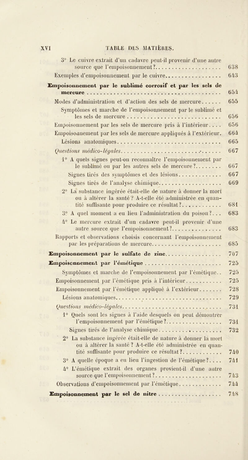 3° Le cuivre extrait d’un cadavre peut-il provenir d’une autre source que l’empoisonnement? 638 Exemples d’empoisonnement par le cuivre 643 Empoisonnement par le sublimé corrosif et par les sels de mercure 654 Modes d’administration et d’action des sels de mercure 655 Symptômes et marche de l’empoisonnement parle sublimé et les sels de mercure 656 Empoisonnement par les sels de mercure pris à l’intérieur. . . . 656 Empoisonnement par les sels de mercure appliqués à l’extérieur. 664 Lésions anatomiques 665 Questions médico-légales • 667 1° A quels signes peut-on reconnaître l’empoisonnement par le sublimé ou par les autres sels de mercure? 667 Signes tirés des symptômes et des lésions 667 Signes tirés de l’analyse chimique 669 2° La substance ingérée était-elle de nature à donner la mort ou à altérer la santé? A-t-elle été administrée en quan- tité suffisante pour produire ce résultat? 681 3° A quel moment a eu lieu l’administration du poison?. . . 683 4° Le mercure extrait d’un cadavre peut-il provenir d’une autre source que l’empoisonnement? 683 Rapports et observations choisis concernant l’empoisonnement par les préparations de mercure 685 Empoisonnement par le sulfate de zinc 707 Empoisonnement par l’émétique 725 Symptômes et marche de l’empoisonnement par l’émétique.. 725 Empoisonnement par l’émétique pris à l’intérieur 725 Empoisonnement par l’émétique appliqué à l’extérieur 728 Lésions anatomiques 729 Questions médico-légales 731 1° Quels sont les signes à l’aide desquels on peut démontrer l’empoisonnement par l’émétique? 731 Signes tirés de l’analyse chimique 732 2° La substance ingérée était-elle de nature à donner la mort ou à altérer la santé ? A-t-elle été administrée en quan- tité suffisante pour produire ce résultat? 740 3° A quelle époque a eu lieu l’ingestion de l’émétique?. . . . 741 4° L’émétique extrait des organes provient-il d’une autre source que l’empoisonnement ? 743 Observations d’empoisonnement par l’émétique 744 Empoisonnement par le sel de nitre 748