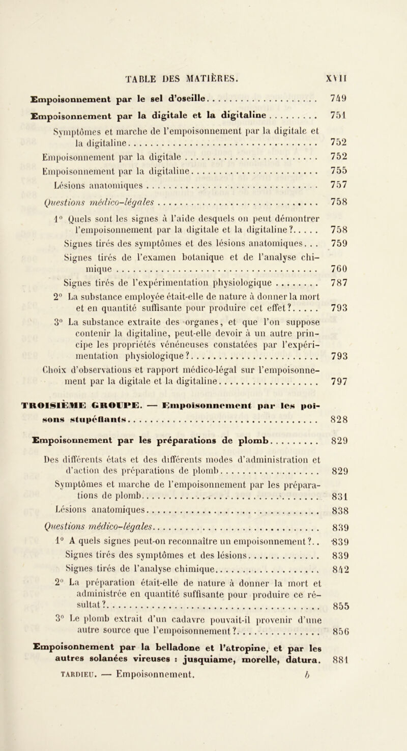 Empoisonnement par le sel d’oseille 749 Empoisonnement par la digitale et la digitaline 751 Symptômes et marche de l’empoisonnement par la digitale et la digitaline 752 Empoisonnement par la digitale 752 Empoisonnement par la digitaline 755 Lésions anatomiques 757 Questions médico-légales 758 1° Quels sont les signes à l’aide desquels on peut démontrer l’empoisonnement par la digitale et la digitaline? 758 Signes tirés des symptômes et des lésions anatomiques. . . 759 Signes tirés de l’examen botanique et de l’analyse chi- mique 760 Signes tirés de l’expérimentation physiologique 787 2° La substance employée était-elle de nature à donner la mort et en quantité suffisante pour produire cet effet? 793 3° La substance extraite des organes, et que l’on suppose contenir la digitaline, peut-elle devoir à un autre prin- cipe les propriétés vénéneuses constatées par l’expéri- mentation physiologique? 793 Choix d’observations et rapport médico-légal sur l’empoisonne- ment par la digitale et la digitaline 797 TROISIÈME GKOTl'E. — Einpoisuiincincnt par les poi- sons stupéfiants 828 Empoisonnement par les préparations de plomb 829 Des différents états et des différents modes d’administration et d’action des préparations de plomb 829 Symptômes et marche de l’empoisonnement par les prépara- tions de plomb 831 Lésions anatomiques 838 Questions médico-légales 839 1° A quels signes peut-on reconnaître un empoisonnement?.. -839 Signes tirés des symptômes et des lésions 839 Signes tirés de l’analyse chimique 842 2° La préparation était-elle de nature à donner la mort et administrée en quantité suffisante pour produire ce ré- sultat? 855 3° Le plomb extrait d’un cadavre pouvait-il provenir d’une autre source que l’empoisonnement? 856 Empoisonnement par la belladone et l’atropine, et par les autres solanées vireuses : jusquiame, morelle, datura. 881