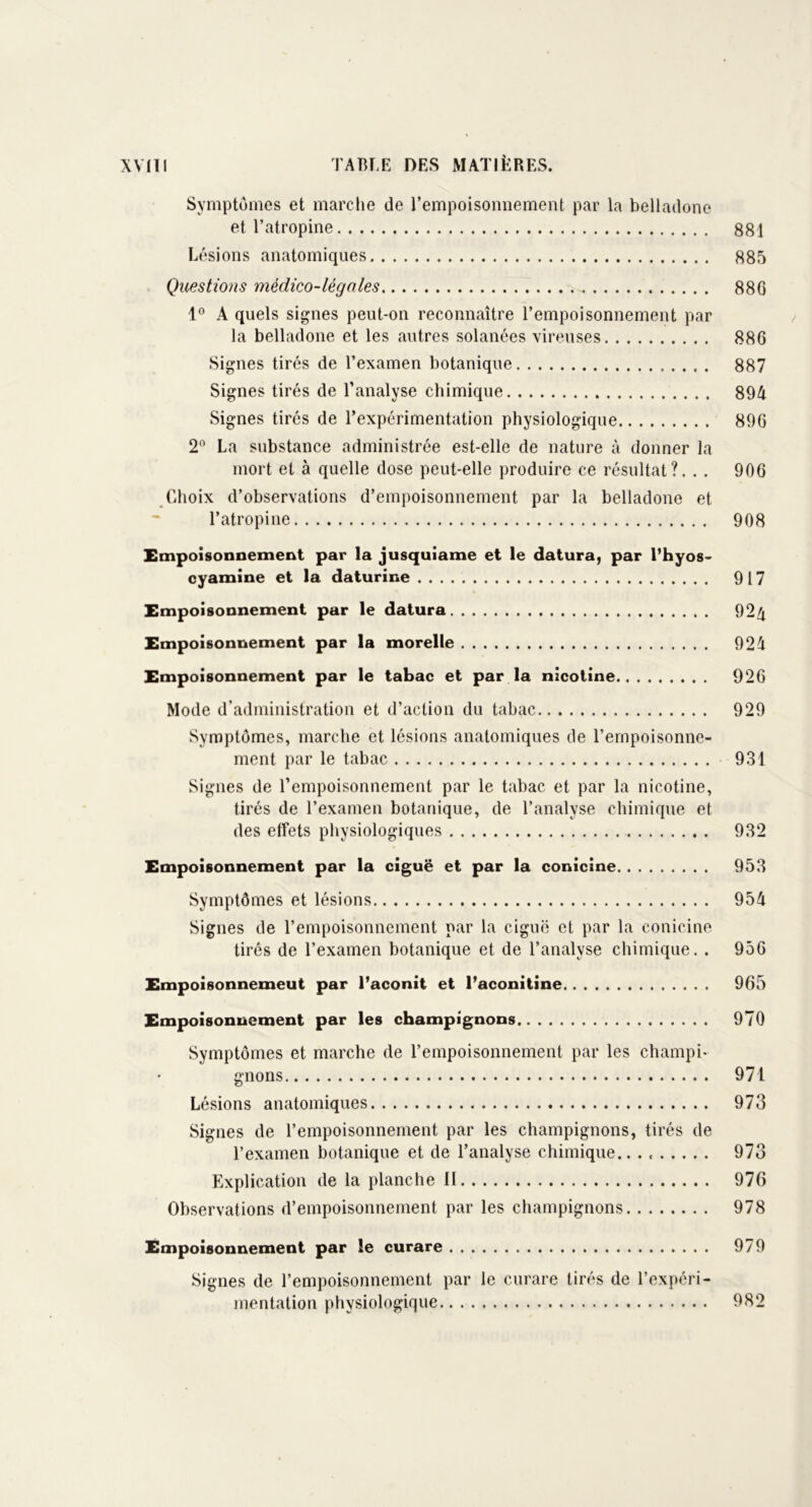 Symptômes et marche de l’empoisonnement par la belladone et l’atropine 881 Lésions anatomiques 885 Questions médico-légales 886 1° A quels signes peut-on reconnaître l’empoisonnement par la belladone et les autres solanées vireuses 886 Signes tirés de l’examen botanique 887 Signes tirés de l’analyse chimique 894 Signes tirés de l’expérimentation physiologique 896 2° La substance administrée est-elle de nature à donner la mort et à quelle dose peut-elle produire ce résultat?. . . 906 Choix d’observations d’empoisonnement par la belladone et l’atropine 908 Empoisonnement par la jusquiame et le datura, par l’hyos- cyamine et la daturine 917 Empoisonnement par le datura 924 Empoisonnement par la morelle 924 Empoisonnement par le tabac et par la nicotine 926 Mode d’administration et d’action du tabac 929 .Symptômes, marche et lésions anatomiques de l’empoisonne- ment par le tabac 931 Signes de l’empoisonnement par le tabac et par la nicotine, tirés de l’examen botanique, de l’analyse chimique et des effets physiologiques 932 Empoisonnement par la ciguë et par la conicine 953 Symptômes et lésions 954 Signes de l’empoisonnement par la ciguë et par la conicine tirés de l’examen botanique et de l’analyse chimique. . 956 Empoisonnemeut par l’aconit et l’aconitine 965 Empoisonnement par les champignons 970 Symptômes et marche de l’empoisonnement par les champi- gnons 971 Lésions anatomiques 973 Signes de l’empoisonnement par les champignons, tirés de l’examen botanique et de l’analyse chimique.. . 973 Explication de la planche II 976 Observations d’empoisonnement par les champignons 978 Empoisonnement par le curare 979 Signes de l’empoisonnement par le curare tirés de l’expéri- mentation physiologique 982