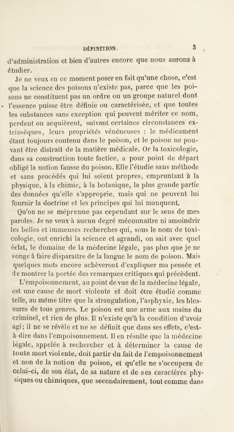 d’administration et bien d’autres encore que nous aurons à étudier. Je ne veux en ce moment poser en fait qu’une chose, c’est que la science des poisons n’existe pas, parce que les poi- sons ne constituent pas un ordre ou un groupe naturel dont l’essence puisse être définie ou caractérisée, et que toutes les substances sans exception qui peuvent mériter ce nom, perdent ou acquièrent, suivant certaines circonstances ex- trinsèques, leurs propriétés vénéneuses : le médicament étant toujours contenu dans le poison, et le poison ne pou- vant être distrait de la matière médicale. Or la toxicologie, dans sa construction toute factice, a pour point de départ obligé la notion fausse du poison. Elle l’étudie sans méthode et sans procédés qui lui soient propres, empruntant à la physique, à la chimie, à la botanique, la plus grande partie des données qu’elle s’approprie, mais qui ne peuvent lui fournir la doctrine et les principes qui lui manquent. Qu’on ne se méprenne pas cependant sur le sens de mes paroles. Je ne veux à aucun degré méconnaître ni amoindrir les belles et immenses recherches qui, sous le nom de toxi- cologie, ont enrichi la science et agrandi, on sait avec quel éclat, le domaine de la médecine légale, pas plus que je ne songe à faire disparaître de la langue le nom de poison. Mais quelques mots encore achèveront d’expliquer ma pensée et de montrer la portée des remarques critiques qui précèdent. L’empoisonnement, au point de vue de la médecine légale, est une cause de mort violente et doit être étudié comme telle, au même titre que la strangulation, l’asphyxie, les bles- sures de tous genres. Le poison est une arme aux mains du criminel, et rien de plus. Il n’existe qu’à la condition d’avoir agi; il ne se révèle et ne se définit que dans ses effets, c’est- à-dire dans l’empoisonnement. lien résulte que la médecine légale, appelée à rechercher et à déterminer la cause de toute mort violente, doit partir du fait de l’empoisonnement et non de la notion du poison, et qu’elle ne s’occupera de celui-ci, de son état, de sa nature et de ses caractères phy- siques ou chimiques, que secondairement, tout comme dans