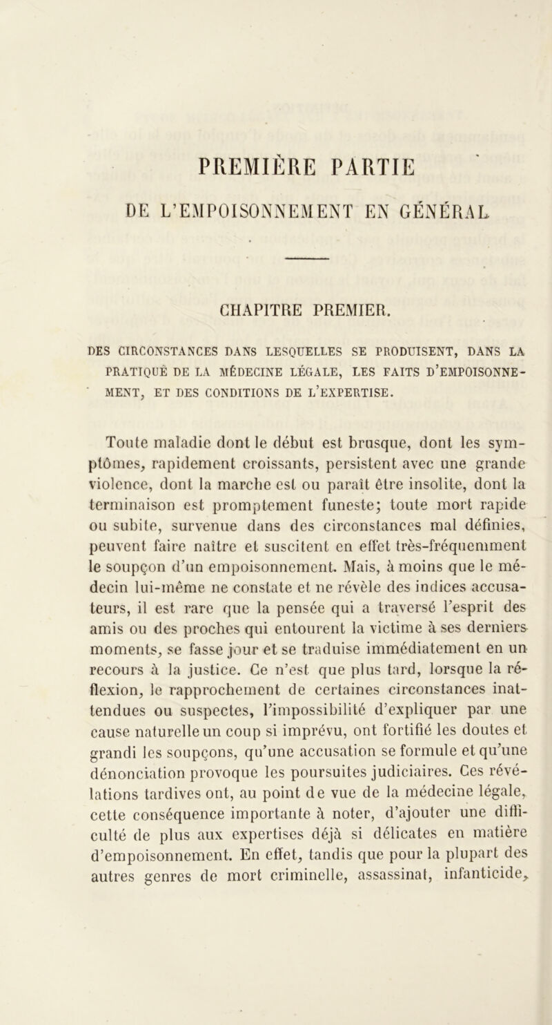 PREMIÈRE PARTIE DE L’EMPOISONNEMENT EN GÉNÉRAL CHAPITRE PREMIER. DES CIRCONSTANCES DANS LESQUELLES SE PRODUISENT, DANS LA PRATIQUE DE LA MÉDECINE LÉGALE, LES FAITS D’EMPOISONNE- MENT, ET DES CONDITIONS DE L’EXPERTISE. Toute maladie dont le début est brusque, dont les sym- ptômes, rapidement croissants, persistent avec une grande violence, dont la marche est ou paraît être insolite, dont la terminaison est promptement funeste; toute mort rapide ou subite, survenue dans des circonstances mal définies, peuvent faire naître et suscitent en effet très-fréquemment le soupçon d’un empoisonnement. Mais, à moins que le mé- decin lui-même ne constate et ne révèle des indices accusa- teurs, il est rare que la pensée qui a traversé l’esprit des amis ou des proches qui entourent la victime à ses derniers moments, se fasse jour et se traduise immédiatement en un recours à la justice. Ce n’est que plus tard, lorsque la ré- flexion, le rapprochement de certaines circonstances inat- tendues ou suspectes, l’impossibilité d’expliquer par une cause naturelle un coup si imprévu, ont fortifié les doutes et grandi les soupçons, qu’une accusation se formule et qu’une dénonciation provoque les poursuites judiciaires. Ces révé- lations tardives ont, au point de vue de la médecine légale, cette conséquence importante à noter, d’ajouter une diffi- culté de plus aux expertises déjà si délicates en matière d’empoisonnement. En effet, tandis que pour la plupart des autres genres de mort criminelle, assassinat, infanticide.