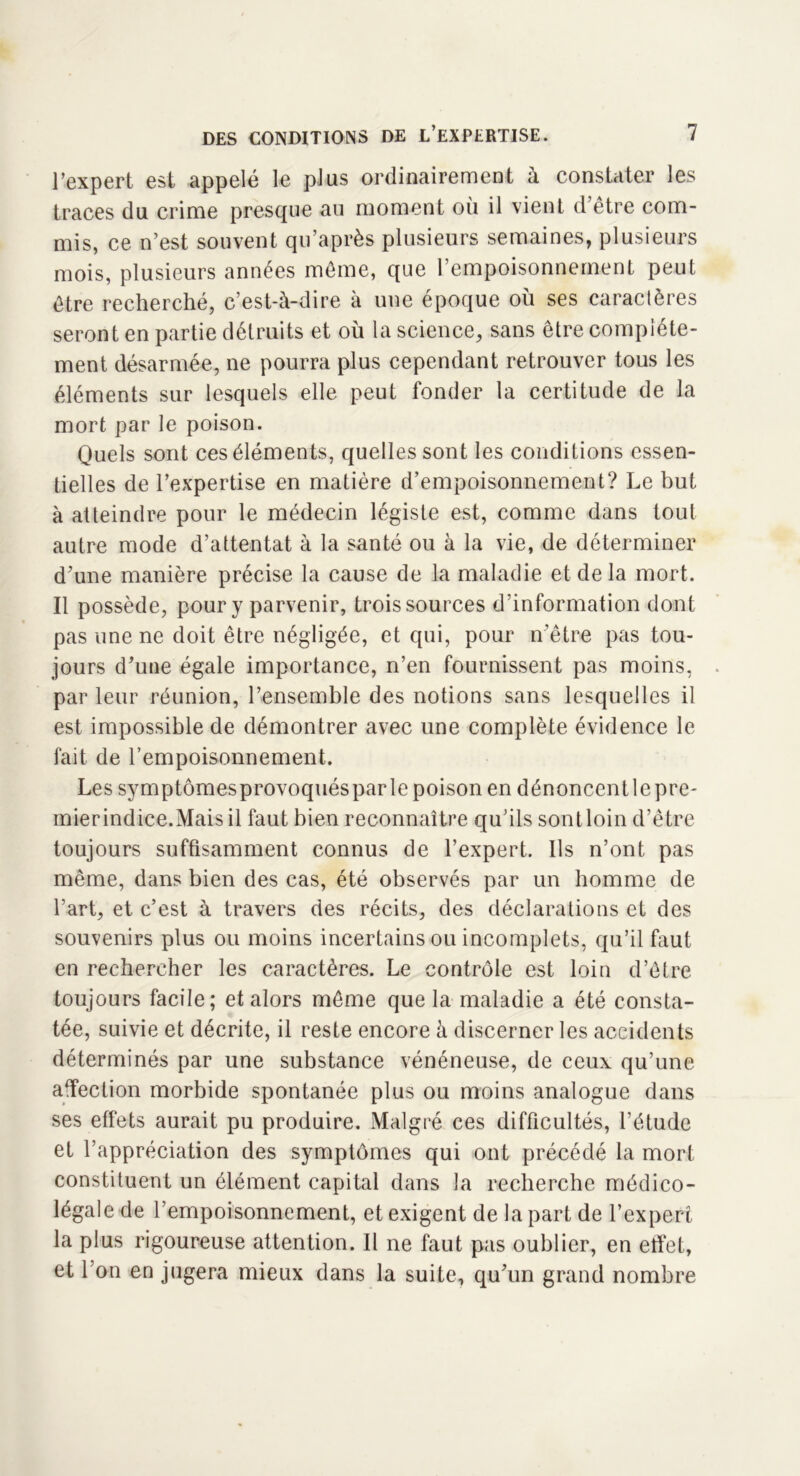 l’expert est appelé le plus ordinairement à constater les traces du crime presque au moment où il vient d’être com- mis, ce n’est souvent qu’après plusieurs semaines, plusieurs mois, plusieurs années même, que l’empoisonnement peut être recherché, c’est-à-dire à une époque où ses caractères seront en partie détruits et où la science, sans être complète- ment désarmée, ne pourra plus cependant retrouver tous les éléments sur lesquels elle peut fonder la certitude de la mort par le poison. Quels sont ces éléments, quelles sont les conditions essen- tielles de l’expertise en matière d’empoisonnement? Le but à atteindre pour le médecin légiste est, comme dans tout autre mode d’attentat à la santé ou à la vie, de déterminer d’une manière précise la cause de la maladie et de la mort. Il possède, pour y parvenir, trois sources d’information dont pas une ne doit être négligée, et qui, pour n’être pas tou- jours d’une égale importance, n’en fournissent pas moins, par leur réunion, l’ensemble des notions sans lesquelles il est impossible de démontrer avec une complète évidence le fait de l’empoisonnement. Les symptômesprovoquésparle poison en dénoncent le pre- mier indice.Mais il faut bien reconnaître qu’ils sont loin d’être toujours suffisamment connus de l’expert. Ils n’ont pas même, dans bien des cas, été observés par un homme de l’art, et c’est à travers des récits, des déclarations et des souvenirs plus ou moins incertains ou incomplets, qu’il faut en rechercher les caractères. Le contrôle est loin d’être toujours facile; et alors même que la maladie a été consta- tée, suivie et décrite, il reste encore à discerner les accidents déterminés par une substance vénéneuse, de ceux qu’une affection morbide spontanée plus ou moins analogue dans ses effets aurait pu produire. Malgré ces difficultés, l’étude et l’appréciation des symptômes qui ont précédé la mort constituent un élément capital dans la recherche médico- légale de l’empoisonnement, et exigent de la part de l’expert la plus rigoureuse attention. Il ne faut pas oublier, en effet, et 1 on en jugera mieux dans la suite, qu’un grand nombre