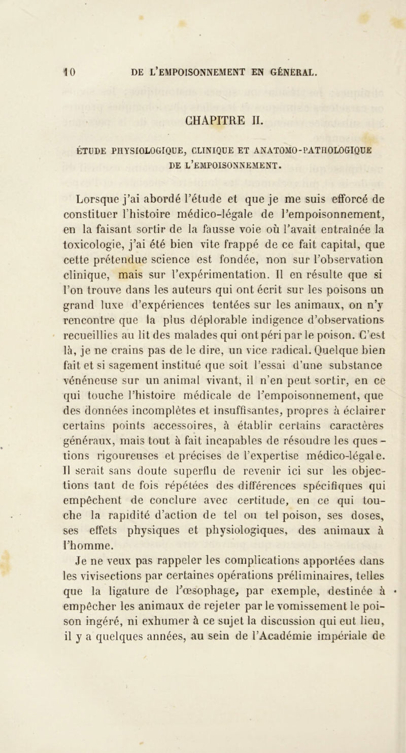 CHAPITRE IL ÉTUDE PHYSIOLOGIQUE, CLINIQUE ET ANATOMO-PATHOLOGIQUE DE L’EMPOISONNEMENT. Lorsque j’ai abordé l’étude et que je me suis efforcé de constituer l’histoire médico-légale de l’empoisonnement, en la faisant sortir de la fausse voie où l’avait entraînée la toxicologie, j’ai été bien vite frappé de ce fait capital, que cette prétendue science est fondée, non sur l’observation clinique, mais sur l’expérimentation. Il en résulte que si l’on trouve dans les auteurs qui ont écrit sur les poisons un grand luxe d’expériences tentées sur les animaux, on n’y rencontre que la plus déplorable indigence d’observations recueillies au lit des malades qui ont péri par le poison. C’est là, je ne crains pas de le dire, un vice radical. Quelque bien fait et si sagement institué que soit l’essai d’une substance vénéneuse sur un animal vivant, il n’en peut sortir, en ce qui touche l’histoire médicale de l’empoisonnement, que des données incomplètes et insuffisantes, propres à éclairer certains points accessoires, à établir certains caractères généraux, mais tout à fait incapables de résoudre les ques - tions rigoureuses et précises de l’expertise médico-légale. Il serait sans doute superflu de revenir ici sur les objec- tions tant de fois répétées des différences spécifiques qui empêchent de conclure avec certitude, en ce qui tou- che la rapidité d’action de tel ou tel poison, ses doses, ses effets physiques et physiologiques, des animaux à l’homme. Je ne veux pas rappeler les complications apportées dans les vivisections par certaines opérations préliminaires, telles que la ligature de l’œsophage, par exemple, destinée à * empêcher les animaux de rejeter par le vomissement le poi- son ingéré, ni exhumer à ce sujet la discussion qui eut lieu, il y a quelques années, au sein de l’Académie impériale de