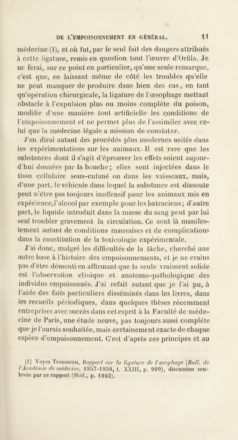 médecine (1), et où fut, par le seul fait des dangers attribués à cette ligature, remis en question tout l’œuvre d’Orfila. Je ne ferai, sur ce point en particulier, qu’une seule remarque, c’est que, en laissant même de côté les troubles qu’elle ne peut manquer de produire dans bien des cas, en tant qu’opération chirurgicale, la ligature de l'oesophage mettant obstacle à l’expulsion plus ou moins complète du poison, modifie d’une manière tout artificielle les conditions de l’empoisonnement et ne permet plus de l’assimiler avec ce- lui que la médecine légale a mission de constater. J’en dirai autant des procédés plus modernes usités dans les expérimentations sur les animaux. 11 est rare que les substances dont il s’agit d’éprouver les effets soient aujour- d’hui données par la bouche ; elles sont injectées dans le tissu cellulaire sous-cutané ou dans les vaisseaux, mais, d’une part, le véhicule dans lequel la substance est dissoute peut n’être pas toujours inoffensif pour les animaux mis en expérience,l’alcool par exemple pour les batraciens; d’autre part, le liquide introduit dans la masse du sang peut par lui seul troubler gravement la circulation. Ce sont là manifes- tement autant de conditions mauvaises et de complications dans la constitution de la toxicologie expérimentale. J’ai donc, malgré les difficultés-dé la tâche, cherché une autre base à l’histoire des empoisonnements, et je ne crains pas d’être démenti en affirmant que la seule vraiment solide est l’observation clinique et anatomo-pathologique des individus empoisonnés. J’ai refait autant que je l’ai pu, à l’aide des faits particuliers disséminés dans les livres, dans les recueils périodiques, dans quelques thèses récemment entreprises avec succès dans cet esprit à la Faculté de méde- cine de Paris, une étude neuve, pas toujours aussi complète que je l’aurais souhaitée, mais certainement exacte de chaque espèce d’empoisonnement. C’est d’après ces principes et au (1) Voyez Trousseau, Rapport sur la ligature de l'oesophage [Bull, de VAcadémie de médecine, 1857-1858, t. XXIII, p. 999), discussion sou- levée par ce rapport [Ibid., p. 1042).