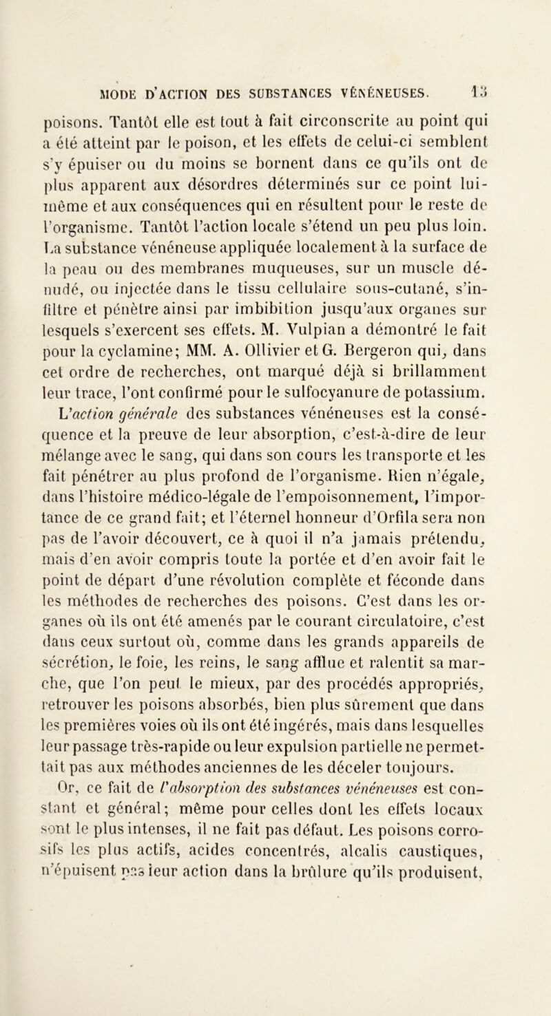 poisons. Tantôt elle est tout à fait circonscrite au point qui a été atteint par le poison, et les effets de celui-ci semblent s’y épuiser ou du moins se bornent dans ce qu’ils ont de plus apparent aux désordres déterminés sur ce point lui- même et aux conséquences qui en résultent pour le reste de l’organisme. Tantôt l’action locale s’étend un peu plus loin. La substance vénéneuse appliquée localement à la surface de la peau ou des membranes muqueuses, sur un muscle dé- nudé, ou injectée dans le tissu cellulaire sous-cutané, s’in- filtre et pénètre ainsi par imbibition jusqu’aux organes sur lesquels s’exercent ses effets. M. Vulpian a démontré le fait pour la cyclamine; MM. A. Ollivier et G. Bergeron qui, dans cet ordre de recherches, ont marqué déjà si brillamment leur trace, l’ont confirmé pour le sulfocyanure de potassium. L'action générale des substances vénéneuses est la consé- quence et la preuve de leur absorption, c’est-à-dire de leur mélange avec le sang, qui dans son cours les transporte et les fait pénétrer au plus profond de l’organisme. Rien n’égale, dans l’histoire médico-légale de l’empoisonnement, l’impor- tance de ce grand fait; et l’éternel honneur d’Orfila sera non pas de l’avoir découvert, ce à quoi il n’a jamais prétendu, mais d’en avoir compris toute la portée et d’en avoir fait le point de départ d’une révolution complète et féconde dans les méthodes de recherches des poisons. C’est dans les or- ganes où ils ont été amenés par le courant circulatoire, c’est dans ceux surtout où, comme dans les grands appareils de sécrétion, le foie, les reins, le sang afflue et ralentit sa mar- che, que l’on peut le mieux, par des procédés appropriés, retrouver les poisons absorbés, bien plus sûrement que dans les premières voies où ils ont été ingérés, mais dans lesquelles leur passage très-rapide ou leur expulsion partielle ne permet- tait pas aux méthodes anciennes de les déceler toujours. Or, ce fait de t'absorption des substances vénéneuses est con- stant et général; même pour celles dont les effets locaux sont le plus intenses, il ne fait pas défaut. Les poisons corro- sifs les plus actifs, acides concentrés, alcalis caustiques, n’épuisent pas leur action dans la brûlure qu’ils produisent.