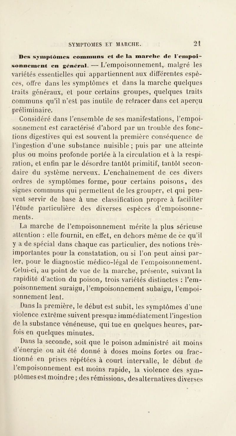 Des symptômes communs et <le la marche de l'empoi- sonnement en général. — L’empoisonnement, malgré les variétés essentielles qui appartiennent aux différentes espè- ces, offre clans les symptômes et dans la marche quelques traits généraux, et pour certains groupes, quelques traits communs qu’il n’est pas inutile de retracer dans cet aperçu préliminaire. Considéré dans l’ensemble de ses manifestations, l’empoi- sonnement est caractérisé d’abord par un trouble des fonc- tions digestives qui est souvent la première conséquence de l’ingestion d’une substance nuisible ; puis par une atteinte plus ou moins profonde portée à la circulation et à la respi- ration, et enfin par le désordre tantôt primitif, tantôt secon- daire du système nerveux. L’enchaînement de ces divers ordres de symptômes forme, pour certains poisons, des signes communs qui permettent de les grouper, et qui peu- vent servir de base à une classification propre à faciliter l’étude particulière des diverses espèces d’empoisonne- ments. La marche de l’empoisonnement mérite la plus sérieuse attention : elle fournit, en effet, en dehors même de ce qu’il y a de spécial dans chaque cas particulier, des notions très- importantes pour la constatation, ou si l’on peut ainsi par- ler, pour le diagnostic médico-légal de l'empoisonnement. Celui-ci, au point de vue de la marche, présente, suivant la rapidité d’action du poison, trois variétés distinctes : l’em- poisonnement suraigu, l’empoisonnement subaigu, l’empoi- sonnement lent. Dans la première, le début est subit, les symptômes d’une violence extrême suivent presque immédiatement l’ingestion de la substance vénéneuse, qui tue en quelques heures, par- fois en quelques minutes. Dans la seconde, soit que le poison administré ait moins d énergie ou ait été donné à doses moins fortes ou frac- tionné en prises répétées à court intervalle, le début de 1 empoisonnement est moins rapide, la violence des sym- ptômes est moindre ; des rémissions, desalternatives diverses