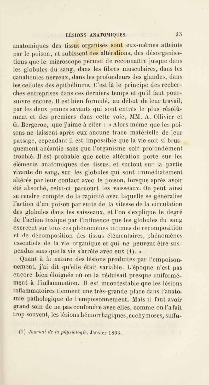 anatomiques des tissus organisés sont eux-mêmes atteints par le poison, et subissent des altérations, des désorganisa- tions que le microscope permet de reconnaître jusque dans les globules du sang, dans les fibres musculaires, dans les canalicules nerveux, dans les profondeurs des glandes, dans les cellules des épithéliums. C’est là le principe des recher- ches entreprises dans ces derniers temps et qu’il faut pour- suivre encore. 11 est bien formulé, au début de leur travail, par les deux jeunes savants qui sont entrés le plus résolû- ment et des premiers dans cette voie, MM. A. Ollivier et G. Bergeron, que j’aime à citer : « Alors même que les poi- sons ne laissent après eux aucune trace matérielle de leur passage, cependant il est impossible que la vie soit si brus- quement anéantie sans que l’organisme soit profondément troublé. Il est probable que cette altération porte sur les éléments anatomiques des tissus, et surtout sur la partie vivante du sang, sur les globules qui sont immédiatement altérés par leur contact avec le poison, lorsque après avoir été absorbé, celui-ci parcourt les vaisseaux. On peut ainsi se rendre compte de la rapidité avec laquelle se généralise Taction d’un poison par suite de la vitesse de la circulation des globules dans les vaisseaux, et l’on s’explique le degré de l’action toxique par l’influence que les globules du sang exercent sur tous ces phénomènes intimes de recomposition et de décomposition des tissus élémentaires, phénomènes essentiels de la vie organique et qui ne peuvent être sus- pendus sans que la vie s’arrête avec eux (1). » Quant à la nature des lésions produites par l'empoison- nement, j’ai dit qu’elle était variable. L’époque n’est pas encore bien éloignée où on la réduisait presque uniformé- ment à l’inflammation. 11 est incontestable que les lésions inflammatoires tiennent une très-grande place dans l’anato- mie pathologique de l’empoisonnement. Mais il faut avoir grand soin de ne pas confondre avec elles, comme on l’a fait trop souvent, les lésions hémorrhagiques, ecchymoses, suffu- (1) Journal de la physiologie. Janvier 1863.