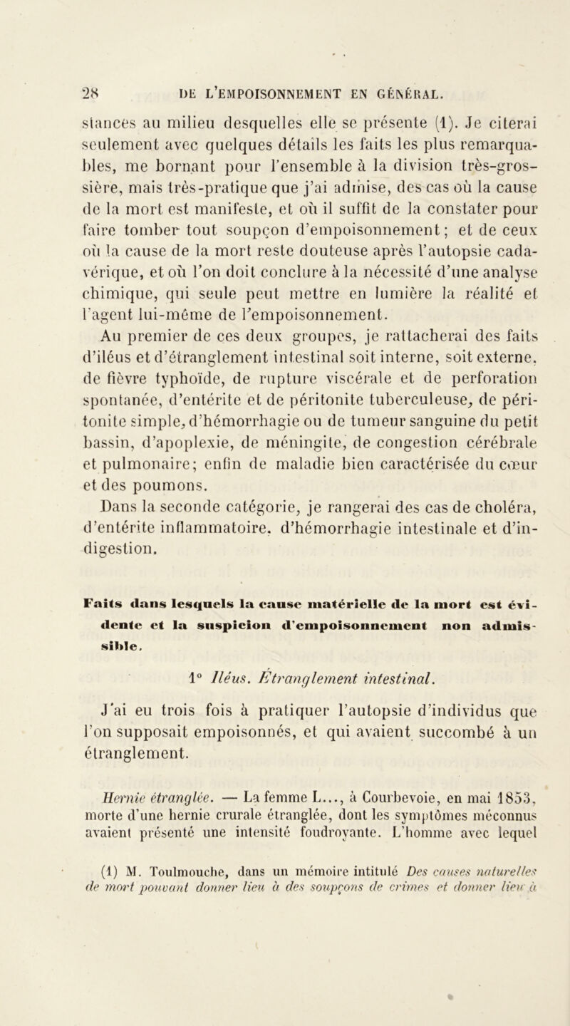 stances au milieu desquelles elle se présente (1). Je citerai seulement avec quelques détails les faits les plus remarqua- bles, me bornant pour l’ensemble à la division très-gros- sière, mais très-pratique que j’ai admise, des cas où la cause de la mort est manifeste, et où il suffit de la constater pour faire tomber tout soupçon d’empoisonnement; et de ceux oii la cause de la mort reste douteuse après l’autopsie cada- vérique, et où l’on doit conclure à la nécessité d’une analyse chimique, qui seule peut mettre en lumière la réalité et l'agent lui-même de l’empoisonnement. Au premier de ces deux groupes, je rattacherai des faits d’iléus et d’étranglement intestinal soit interne, soit externe, de fièvre typhoïde, de rupture viscérale et de perforation spontanée, d’entérite et de péritonite tuberculeuse, de péri- tonite simple, d’hémorrhagie ou de tumeur sanguine du petit bassin, d’apoplexie, de méningite, de congestion cérébrale et pulmonaire; enfin de maladie bien caractérisée du cœur et des poumons. Dans la seconde catégorie, je rangerai des cas de choléra, d’entérite inflammatoire, d’hémorrhagie intestinale et d’in- digestion. Faits dans lesquels la cause matérielle de la mort est évi- dente et la suspicion d'empoisonnement non admis- sible. 1° Iléus. Etranglement intestinal. J'ai eu trois fois à pratiquer l’autopsie d’individus que l’on supposait empoisonnés, et qui avaient succombé à un étranglement. Hernie étranglée. — La femme L..., à Courbevoie, en mai 1853, morte d’une hernie crurale étranglée, dont les symptômes méconnus avaient présenté une intensité foudroyante. L’homme avec lequel (1) M. Toulmouche, dans un mémoire intitulé Des causes naturelles de mort pouvant donner Heu à des soupçons de crimes et donner Heu à