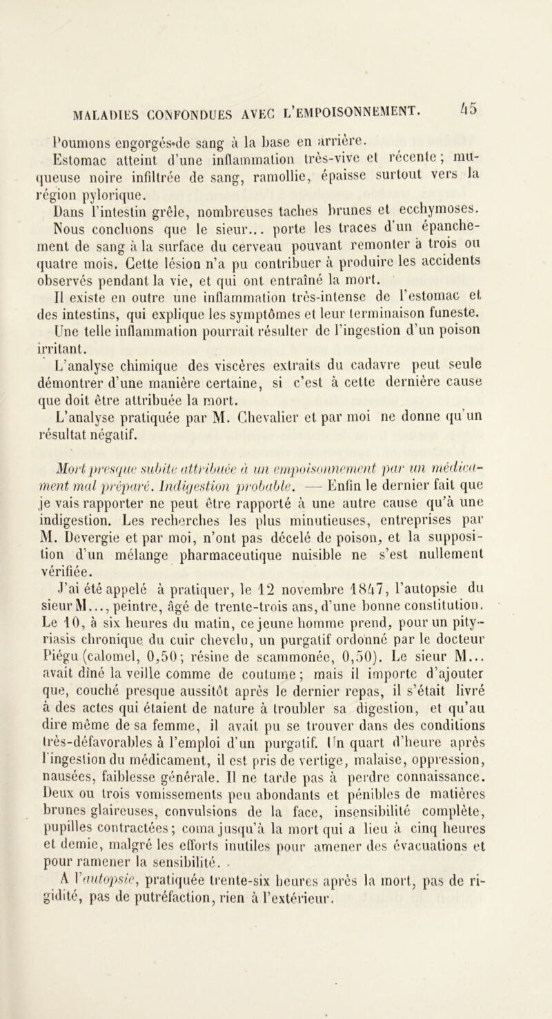 Poumons engorgés-de sang à la base en arrière. Estomac atteint d’une inflammation très-vive et récente ; mu- queuse noire infiltrée de sang, ramollie, épaisse surtout vers la région pylorique. Dans l’intestin grêle, nombreuses taches brunes et ecchymoses. Nous concluons que le sieur... porte les traces d un épanche- ment de sang à la surface du cerveau pouvant remonter à trois ou quatre mois. Cette lésion n’a pu contribuer à produire les accidents observés pendant la vie, et qui ont entraîné la mort. Il existe en outre une inflammation très-intense de l’estomac et des intestins, qui explique les symptômes et leur terminaison funeste. Une telle inflammation pourrait résulter de l’ingestion d’un poison irritant. L’analyse chimique des viscères extraits du cadavre peut seule démontrer d’une manière certaine, si c’est à cette dernière cause que doit être attribuée la mort. L’analyse pratiquée par M. Chevalier et par moi ne donne qu un résultat négatif. Mort presque subite attribuée à un empoisonnement par un médica- ment mal préparé. Indigestion probable. — Enfin le dernier fait que je vais rapporter ne peut être rapporté à une autre cause qu’à une indigestion. Les recherches les plus minutieuses, entreprises par M. Devergie et par moi, n’ont pas décelé de poison, et la supposi- tion d’un mélange pharmaceutique nuisible ne s’est nullement vérifiée. J’ai été appelé à pratiquer, le 12 novembre 18A7, l’autopsie du sieur M..., peintre, âgé de trente-trois ans, d’une bonne constitution. Le 10, à six heures du matin, ce jeune homme prend, pour un pity- riasis chronique du cuir chevelu, un purgatif ordonné par le docteur Piégu (calomel, 0,50; résine de scammonéo, 0,50). Le sieur M... avait dîné la veille comme de coutume ; mais il importe d’ajouter que, couché presque aussitôt après le dernier repas, il s’était livré à des actes qui étaient de nature à troubler sa digestion, et qu’au dire même de sa femme, il avait pu se trouver dans des conditions très-défavorables à l’emploi d’un purgatif. Un quart d’heure après l'ingestion du médicament, il est pris de vertige, malaise, oppression, nausées, faiblesse générale. Il ne tarde pas à perdre connaissance. Deux ou trois vomissements peu abondants et pénibles de matières brunes glaireuses, convulsions de la face, insensibilité complète, pupilles contractées; coma jusqu’à la mort qui a lieu à cinq heures et demie, malgré les efforts inutiles pour amener des évacuations et pour ramener la sensibilité. - A Yautopsie, pratiquée trente-six heures après la mort, pas de ri- gidité, pas de putréfaction, rien à l’extérieur.