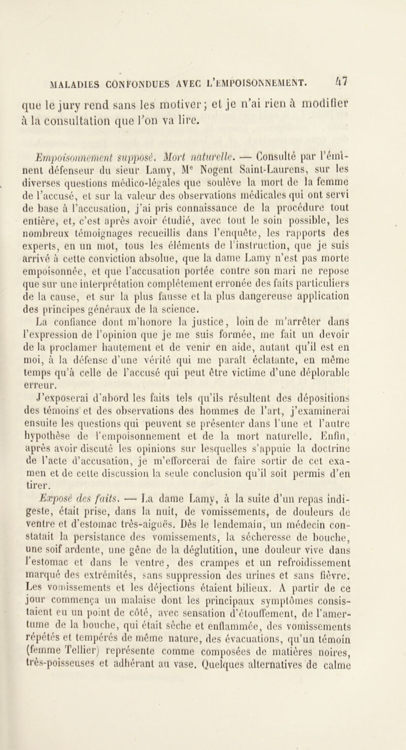 que le jury rend sans les motiver; et je n’ai rien à modifier à la consultation que l’on va lire. Empoisonnement supposé. Mort naturelle. — Consulté par l’émi- nent défenseur du sieur Lamy, Me Nogent Saint-Laurens, sur les diverses questions médico-légales que soulève la mort de la femme de l’accusé, et sur la valeur des observations médicales qui ont servi de base à l’accusation, j’ai pris connaissance de la procédure tout entière, et, c’est après avoir étudié, avec tout le soin possible, les nombreux témoignages recueillis dans l’enquête, les rapports des experts, en un mot, tous les éléments de l’instruction, que je suis arrivé à cette conviction absolue, que la dame Lamy n’est pas morte empoisonnée, et que l’accusation portée contre son mari ne repose que sur une interprétation complètement erronée des faits particuliers de la cause, et sur la plus fausse et la plus dangereuse application des principes généraux de la science. La confiance dont m’honore Injustice, loin de m'arrêter dans l’expression de l’opinion que je me suis formée, me fait un devoir de la proclamer hautement et de venir en aide, autant qu’il est en moi, à la défense d’une vérité qui me paraît éclatante, en même temps qu’à celle de l’accusé qui peut être victime d’une déplorable erreur. J’exposerai d’abord les faits tels qu’ils résultent des dépositions des témoins et des observations des hommes de l’art, j’examinerai ensuite les questions qui peuvent se présenter dans l’une et l’autre hypothèse de l’empoisonnement et de la mort naturelle. Enfin, après avoir discuté les opinions sur lesquelles s’appuie la doctrine de l’acte d’accusation, je m’efforcerai de faire sortir de cet exa- men et de celte discussion la seule conclusion qu’il soit permis d’en tirer. Exposé des faits. —- La dame Lamy, à la suite d’un repas indi- geste, était prise, dans la nuit, de vomissements, de douleurs de ventre et d’estomac très-aiguës. Dès le lendemain, un médecin con- statait la persistance des vomissements, la sécheresse de bouche, une soif ardente, une gêne de la déglutition, une douleur vive dans l’estomac et dans le ventre, des crampes et un refroidissement marqué des extrémités, sans suppression des urines et sans fièvre. Les vomissements et les déjections étaient bilieux. A partir de ce jour commença un malaise dont les principaux symptômes consis- taient eu un point de côté, avec sensation d’étouffement, de l’amer- tume de la bouche, qui était sèche et enflammée, des vomissements répétés et tempérés de même nature, des évacuations, qu’un témoin (femme Tellier) représente comme composées de matières noires, très-poisseuses et adhérant au vase. Quelques alternatives de calme