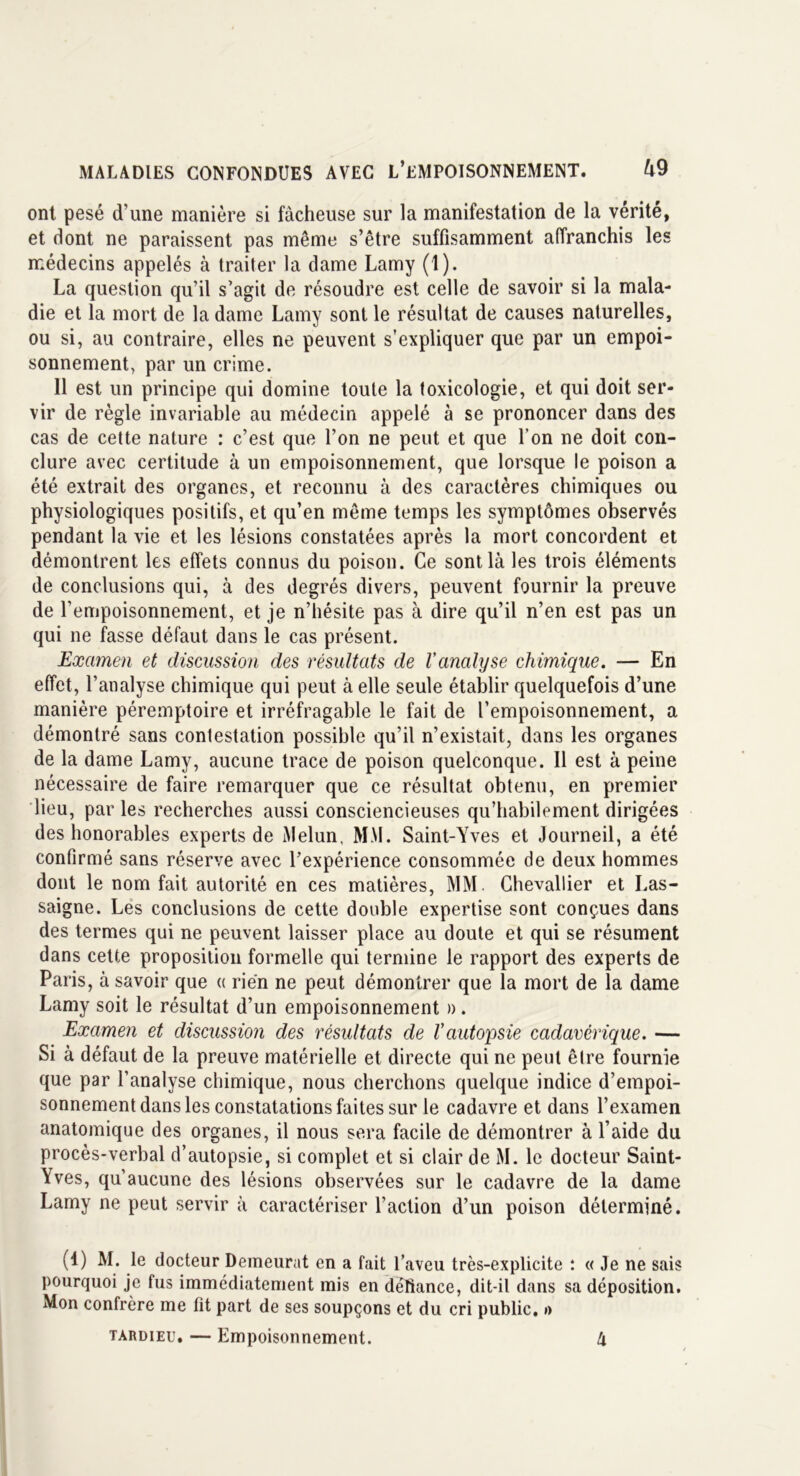 ont pesé d’une manière si fâcheuse sur la manifestation de la vérité, et dont ne paraissent pas même s’être suffisamment affranchis les médecins appelés à traiter la dame Lamy (1). La question qu’il s’agit de résoudre est celle de savoir si la mala- die et la mort de la dame Lamy sont le résultat de causes naturelles, ou si, au contraire, elles ne peuvent s’expliquer que par un empoi- sonnement, par un crime. 11 est un principe qui domine toute la toxicologie, et qui doit ser- vir de règle invariable au médecin appelé à se prononcer dans des cas de cette nature : c’est que l’on ne peut et que l’on ne doit con- clure avec certitude à un empoisonnement, que lorsque le poison a été extrait des organes, et reconnu à des caractères chimiques ou physiologiques positifs, et qu’en même temps les symptômes observés pendant la vie et les lésions constatées après la mort concordent et démontrent les effets connus du poison. Ce sont là les trois éléments de conclusions qui, à des degrés divers, peuvent fournir la preuve de l’empoisonnement, et je n’hésite pas à dire qu’il n’en est pas un qui ne fasse défaut dans le cas présent. Examen et discussion des résultats de l'analyse chimique. — En effet, l’analyse chimique qui peut à elle seule établir quelquefois d’une manière péremptoire et irréfragable le fait de l’empoisonnement, a démontré sans contestation possible qu’il n’existait, dans les organes de la dame Lamy, aucune trace de poison quelconque. 11 est à peine nécessaire de faire remarquer que ce résultat obtenu, en premier lieu, par les recherches aussi consciencieuses qu’habilement dirigées des honorables experts de Melun, MM. Saint-Yves et Journeil, a été confirmé sans réserve avec l’expérience consommée de deux hommes dont le nom fait autorité en ces matières, MM. Chevallier et Las- saigne. Les conclusions de cette double expertise sont conçues dans des termes qui ne peuvent laisser place au doute et qui se résument dans cette proposition formelle qui termine le rapport des experts de Paris, à savoir que « rien ne peut démontrer que la mort de la dame Lamy soit le résultat d’un empoisonnement ». Examen et discussion des résultats de l'autopsie cadavérique. — Si à défaut de la preuve matérielle et directe qui ne peut être fournie que par l’analyse chimique, nous cherchons quelque indice d’empoi- sonnement dans les constatations faites sur le cadavre et dans l’examen anatomique des organes, il nous sera facile de démontrer à l’aide du procès-verbal d’autopsie, si complet et si clair de M. le docteur Saint- Yves, qu’aucune des lésions observées sur le cadavre de la dame Lamy ne peut servir à caractériser l’action d’un poison déterminé. (4) M. le docteur Demeurât en a fait l’aveu très-explicite : « Je ne sais pourquoi je fus immédiatement mis en défiance, dit-il dans sa déposition. Mon confrère me fit part de ses soupçons et du cri public. »> tardieu. — Empoisonnement. k