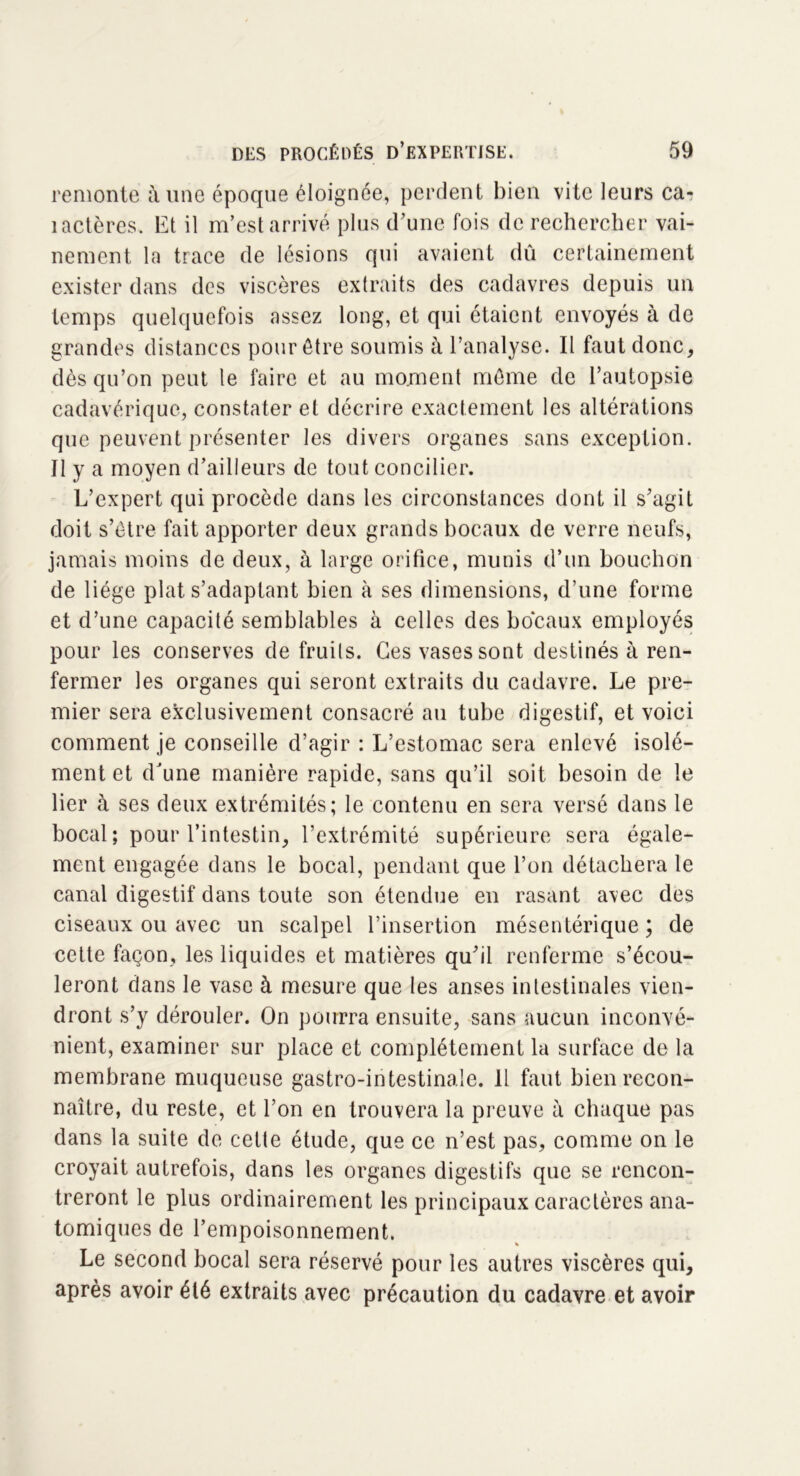 remonte à une époque éloignée, perdent bien vite leurs car îactères. Et il m’est arrivé plus d’une fois de rechercher vai- nement la trace de lésions qui avaient dû certainement exister dans des viscères extraits des cadavres depuis un temps quelquefois assez long, et qui étaient envoyés à de grandes distances pour être soumis à l’analyse. Il faut donc, dès qu’on peut le faire et au moment môme de l’autopsie cadavérique, constater et décrire exactement les altérations que peuvent présenter les divers organes sans exception. Il y a moyen d’ailleurs de tout concilier. L’expert qui procède dans les circonstances dont il s’agit doit s’ètre fait apporter deux grands bocaux de verre neufs, jamais moins de deux, à large orifice, munis d’un bouchon de liège plat s’adaptant bien à ses dimensions, d’une forme et d’une capacité semblables à celles des bocaux employés pour les conserves de fruits. Ces vases sont destinés à ren- fermer les organes qui seront extraits du cadavre. Le pre- mier sera exclusivement consacré au tube digestif, et voici comment je conseille d’agir : L’estomac sera enlevé isolé- ment et dJune manière rapide, sans qu’il soit besoin de le lier à ses deux extrémités; le contenu en sera versé dans le bocal; pour l’intestin, l’extrémité supérieure sera égale- ment engagée dans le bocal, pendant que l’on détachera le canal digestif dans toute son étendue en rasant avec des ciseaux ou avec un scalpel l’insertion mésentérique; de cette façon, les liquides et matières qu’il renferme s’écou- leront dans le vase à mesure que les anses intestinales vien- dront s’y dérouler. On pourra ensuite, sans aucun inconvé- nient, examiner sur place et complètement la surface de la membrane muqueuse gastro-intestinale. Il faut bien recon- naître, du reste, et l’on en trouvera la preuve à chaque pas dans la suite de cette étude, que ce n’est pas, comme on le croyait autrefois, dans les organes digestifs que se rencon- treront le plus ordinairement les principaux caractères ana- tomiques de l’empoisonnement. Le second bocal sera réservé pour les autres viscères qui, après avoir été extraits avec précaution du cadavre et avoir