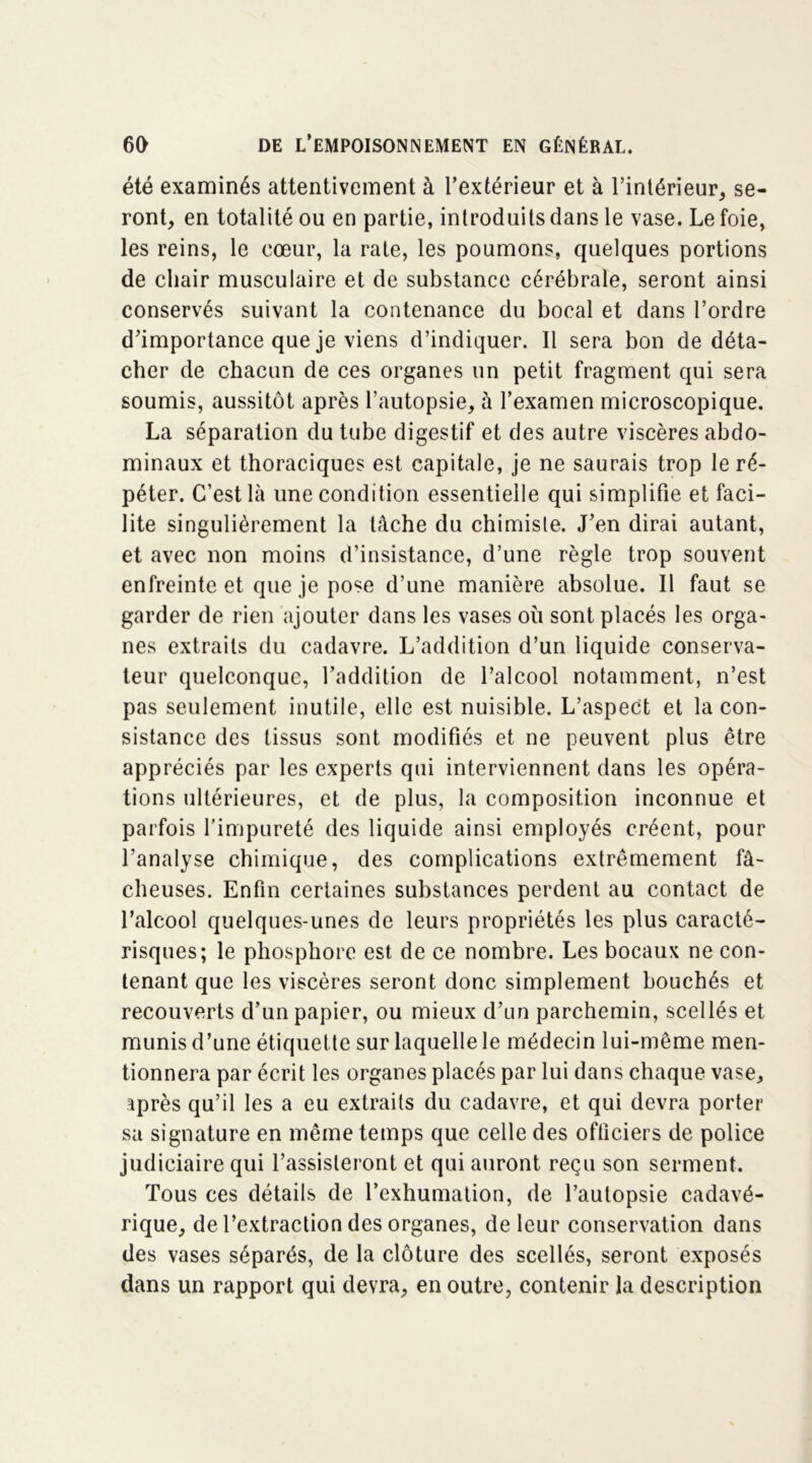 été examinés attentivement à l’extérieur et à l’intérieur, se- ront, en totalité ou en partie, introduits dans le vase. Le foie, les reins, le cœur, la rate, les poumons, quelques portions de chair musculaire et de substance cérébrale, seront ainsi conservés suivant la contenance du bocal et dans l’ordre d’importance que je viens d’indiquer. Il sera bon de déta- cher de chacun de ces organes un petit fragment qui sera soumis, aussitôt après l’autopsie, à l’examen microscopique. La séparation du tube digestif et des autre viscères abdo- minaux et thoraciques est capitale, je ne saurais trop le ré- péter. C’est là une condition essentielle qui simplifie et faci- lite singulièrement la tâche du chimisle. J’en dirai autant, et avec non moins d’insistance, d’une règle trop souvent enfreinte et que je pose d’une manière absolue. Il faut se garder de rien ajouter dans les vases où sont placés les orga- nes extraits du cadavre. L’addition d’un liquide conserva- teur quelconque, l’addition de l’alcool notamment, n’est pas seulement inutile, elle est nuisible. L’aspect et la con- sistance des tissus sont modifiés et ne peuvent plus être appréciés par les experts qui interviennent dans les opéra- tions ultérieures, et de plus, la composition inconnue et parfois l’impureté des liquide ainsi employés créent, pour l’analyse chimique, des complications extrêmement fâ- cheuses. Enfin certaines substances perdent au contact de l’alcool quelques-unes de leurs propriétés les plus caracté- risques; le phosphore est de ce nombre. Les bocaux ne con- tenant que les viscères seront donc simplement bouchés et recouverts d’un papier, ou mieux d’un parchemin, scellés et munis d’une étiquette sur laquelle le médecin lui-même men- tionnera par écrit les organes placés par lui dans chaque vase, après qu’il les a eu extraits du cadavre, et qui devra porter sa signature en même temps que celle des officiers de police judiciaire qui l’assisteront et qui auront reçu son serment. Tous ces détails de l’exhumation, de l’autopsie cadavé- rique, de l’extraction des organes, de leur conservation dans des vases séparés, de la clôture des scellés, seront exposés dans un rapport qui devra, en outre, contenir la description