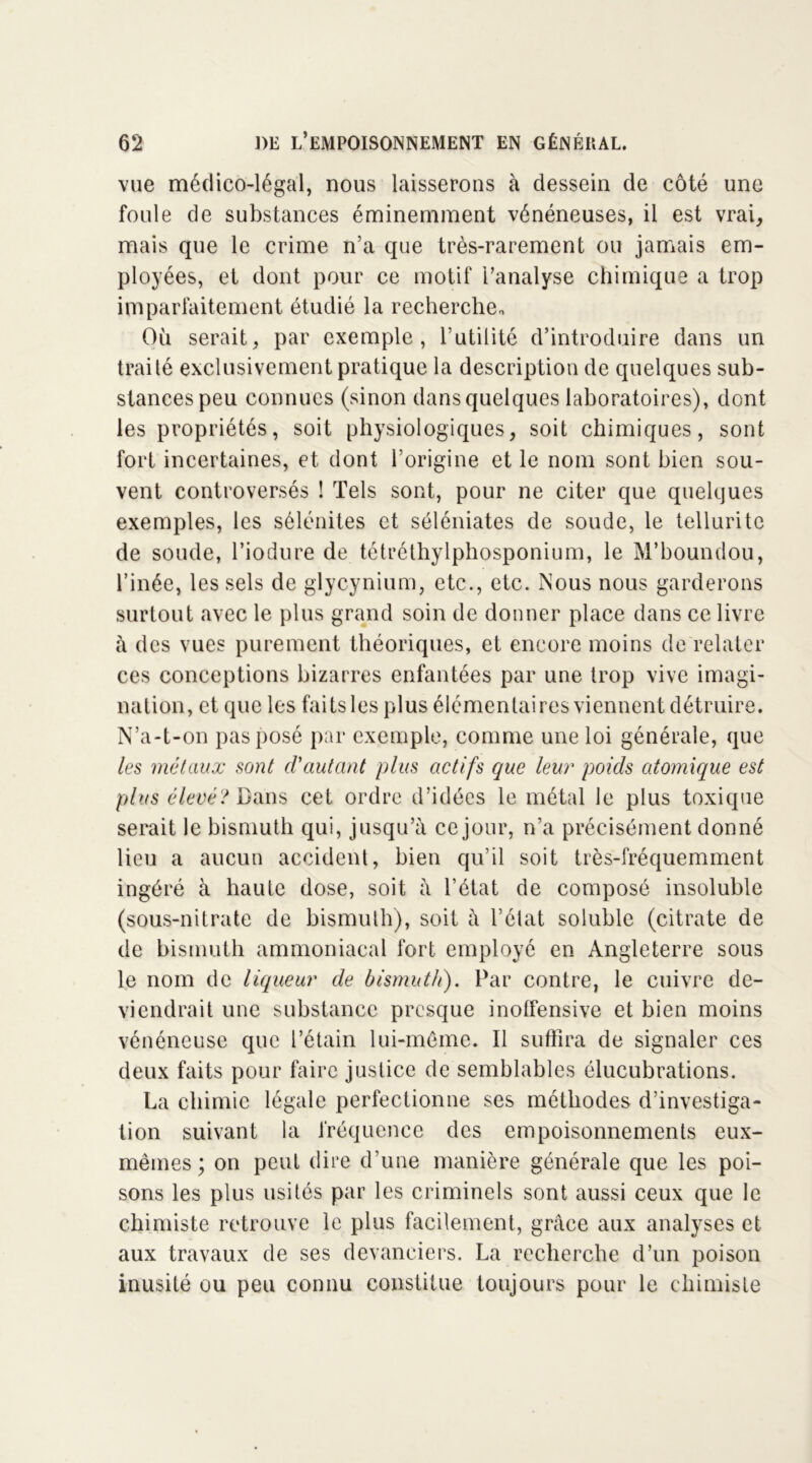 vue médico-légal, nous laisserons à dessein de côté une foule de substances éminemment vénéneuses, il est vrai, mais que le crime n’a que très-rarement ou jamais em- ployées, et dont pour ce motif l’analyse chimique a trop imparfaitement étudié la recherche* Où serait, par exemple, l’utilité d’introduire dans un traité exclusivement pratique la description de quelques sub- stances peu connues (sinon dans quelques laboratoires), dont les propriétés, soit physiologiques, soit chimiques, sont fort incertaines, et dont l’origine et le nom sont bien sou- vent controversés ! Tels sont, pour ne citer que quelques exemples, les sélénites et séléniates de soude, le tellurite de soude, l’iodure de tétréthylphosponium, le M’boundou, l’inée, les sels de glycynium, etc., etc. Nous nous garderons surtout avec le plus grand soin de donner place dans ce livre à des vues purement théoriques, et encore moins de relater ces conceptions bizarres enfantées par une trop vive imagi- nation, et que les faits les plus élémentaires viennent détruire. N’a-t-on pas posé par exemple, comme une loi générale, que les métaux sont d'autant plus actifs que leur poids atomique est plus élevé? Dans cet ordre d’idées le métal le plus toxique serait le bismuth qui, jusqu’à ce jour, n’a précisément donné lieu a aucun accident, bien qu’il soit très-fréquemment ingéré à haute dose, soit à l’état de composé insoluble (sous-nitrate de bismuth), soit à l’état soluble (citrate de de bismuth ammoniacal fort employé en Angleterre sous le nom de liqueur de bismuth). Par contre, le cuivre de- viendrait une substance presque inoffensive et bien moins vénéneuse que l’étain lui-même. Il suffira de signaler ces deux faits pour faire justice de semblables élucubrations. La chimie légale perfectionne ses méthodes d’investiga- tion suivant la fréquence des empoisonnements eux- mêmes; on peut dire d’une manière générale que les poi- sons les plus usités par les criminels sont aussi ceux que le chimiste retrouve le plus facilement, grâce aux analyses et aux travaux de ses devanciers. La recherche d’un poison inusité ou peu connu constitue toujours pour le chimiste