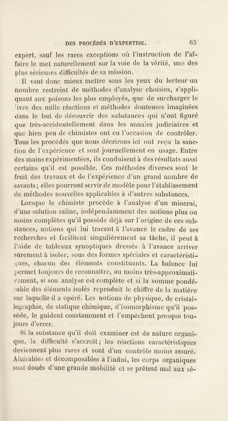 expert, sauf les rares exceptions où l’instruction de l’af- faire le met naturellement sur la voie de la vérité, une des plus sérieuses difficultés de sa mission. Il vaut donc mieux mettre sous les yeux du lecteur un nombre restreint de méthodes d’analyse choisies, s’appli- quant aux poisons les plus employés, que de surcharger le 'ivre des mille réactions et méthodes douteuses imaginées dans le but de découvrir des substances qui n’ont figuré que très-accidentellement dans les annales judiciaires et que bien peu de chimistes ont eu l’occasion de contrôler. Tous les procédés que nous décrirons ici ont reçu la sanc- tion de l’expérience et sont journellement en usage. Entre des mains expérimentées, ils conduisent à des résultats aussi certains qu’il est possible. Ces méthodes diverses sont le fruit des travaux et de l’expérience d’un grand nombre de savants ; elles pourront servir de modèle pour l’établissement de méthodes nouvelles applicables à d’autres substances. Lorsque le chimiste procède à l’analyse d’un minerai, d’une solution saline, indépendamment des notions plus ou moins complètes qu’il possède déjà sur l’origine de ces sub- stances, notions qui lui tracent à l’avance le cadre de ses recherches et facilitent singulièrement sa tâche, il peut à l’aide de tableaux synoptiques dressés à l’avance arriver sûrement à isoler, sous des formes spéciales et caractéristi- ques, chacun des éléments constituants. La balance lui permet toujours de reconnaître, au moins très-approximati- vement, si son analyse est complète et si la somme pondé- rable des éléments isolés reproduit le chiffre de la matière sur laquelle il a opéré. Les notions de physique, de cristal- lographie, de statique chimique, d’isomorphisme qu’il pos- sède, le guident constamment et l’empêchent presque tou- jours d’errer. Si la substance qu’il doit examiner est de nature organi- que, la difficulté s’accroît ; les réactions caractéristiques deviennent plus rares et sont d’un contrôle moins assuré. Altérables et décomposables à l’infini, les corps organiques sont doués d’une grande mobilité et se prêtent mal aux sé-