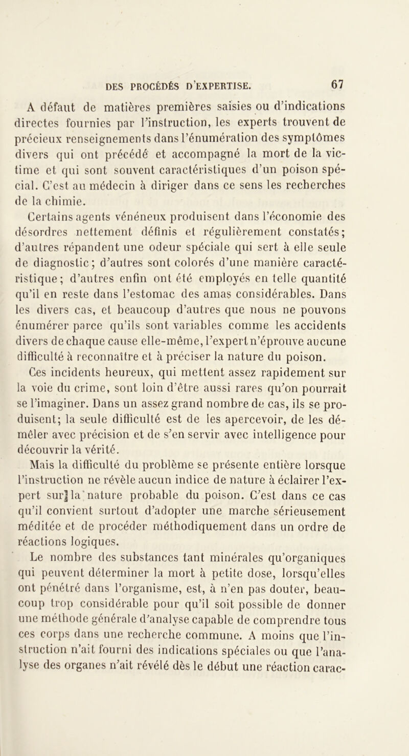 A défaut de matières premières saisies ou d’indications directes fournies par l'instruction, les experts trouvent de précieux renseignements dans l’énumération des symptômes divers qui ont précédé et accompagné la mort de la vic- time et qui sont souvent caractéristiques d’un poison spé- cial. C’est au médecin à diriger dans ce sens les recherches de la chimie. Certains agents vénéneux produisent dans l’économie des désordres nettement définis et régulièrement constatés; d’autres répandent une odeur spéciale qui sert à elle seule de diagnostic; d'autres sont colorés d’une manière caracté- ristique; d’autres enfin ont été employés en telle quantité qu’il en reste dans l’estomac des amas considérables. Dans les divers cas, et beaucoup d’autres que nous ne pouvons énumérer parce qu’ils sont variables comme les accidents divers de chaque cause elle-même, l'expert n’éprouve aucune difficulté à reconnaître et à préciser la nature du poison. Ces incidents heureux, qui mettent assez rapidement sur la voie du crime, sont loin d’être aussi rares qu'on pourrait se l’imaginer. Dans un assez grand nombre de cas, ils se pro- duisent; la seule difficulté est de les apercevoir, de les dé- mêler avec précision et de s'en servir avec intelligence pour découvrir la vérité. Mais la difficulté du problème se présente entière lorsque l’instruction ne révèle aucun indice de nature à éclairer l’ex- pert sur] la nature probable du poison. C'est dans ce cas qu’il convient surtout d’adopter une marche sérieusement méditée et de procéder méthodiquement dans un ordre de réactions logiques. Le nombre des substances tant minérales qu’organiques qui peuvent déterminer la mort à petite dose, lorsqu’elles ont pénétré dans l’organisme, est, à n’en pas douter, beau- coup trop considérable pour qu’il soit possible de donner une méthode générale d’analyse capable de comprendre tous ces corps dans une recherche commune. A moins que l’in- struction n’ait fourni des indications spéciales ou que l’ana- lyse des organes n'ait révélé dès le début une réaction carac-