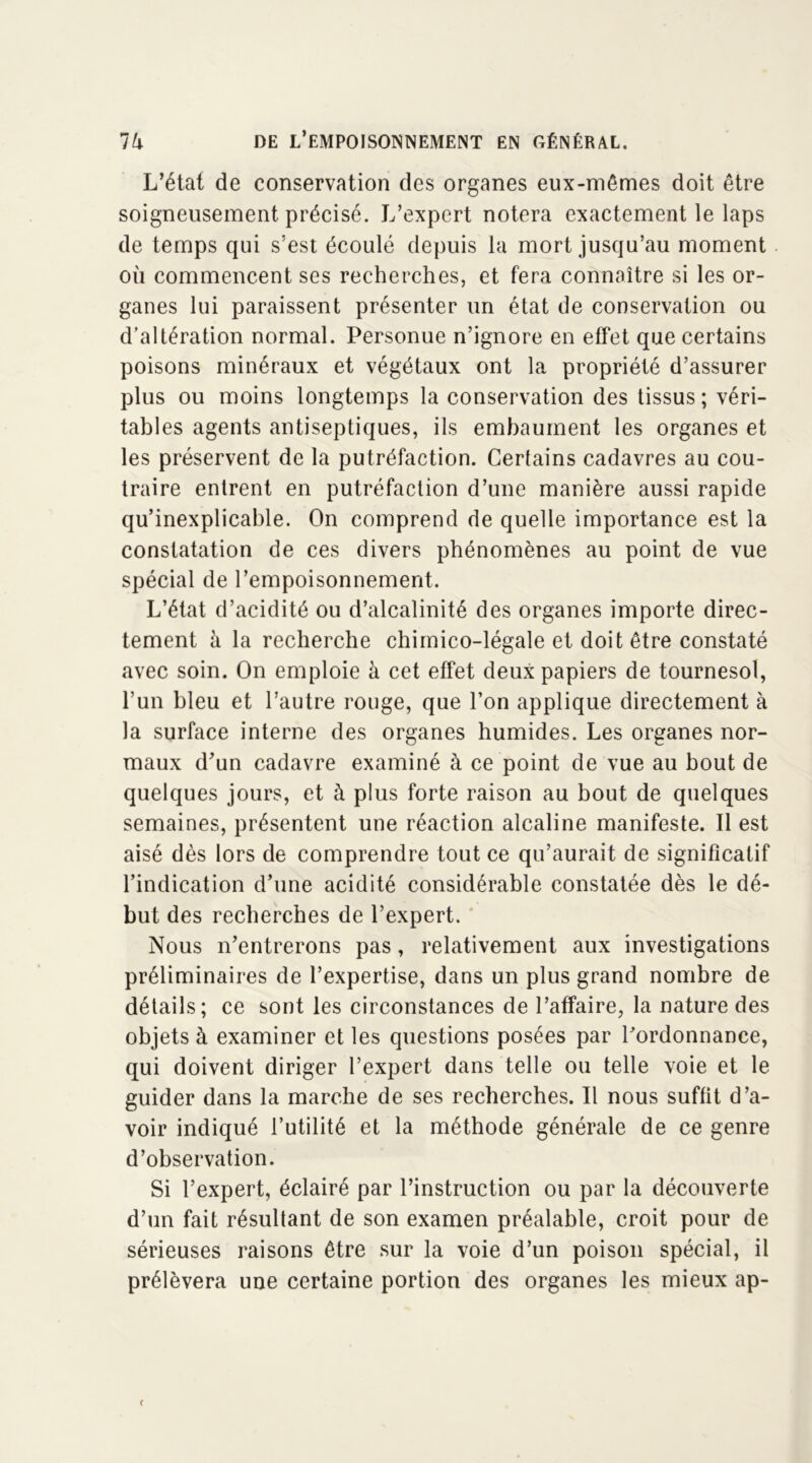 L’état de conservation des organes eux-mêmes doit être soigneusement précisé. L’expert notera exactement le laps de temps qui s’est écoulé depuis la mort jusqu’au moment où commencent ses recherches, et fera connaître si les or- ganes lui paraissent présenter un état de conservation ou d’altération normal. Personue n’ignore en effet que certains poisons minéraux et végétaux ont la propriété d’assurer plus ou moins longtemps la conservation des tissus ; véri- tables agents antiseptiques, ils embaument les organes et les préservent de la putréfaction. Certains cadavres au cou- traire entrent en putréfaction d’une manière aussi rapide qu’inexplicable. On comprend de quelle importance est la constatation de ces divers phénomènes au point de vue spécial de l’empoisonnement. L’état d’acidité ou d’alcalinité des organes importe direc- tement à la recherche chimico-légale et doit être constaté avec soin. On emploie à cet effet deux papiers de tournesol, l’un bleu et l’autre rouge, que l’on applique directement à la surface interne des organes humides. Les organes nor- maux d’un cadavre examiné à ce point de vue au bout de quelques jours, et à plus forte raison au bout de quelques semaines, présentent une réaction alcaline manifeste. Il est aisé dès lors de comprendre tout ce qu’aurait de significatif l’indication d’une acidité considérable constatée dès le dé- but des recherches de l’expert. Nous n’entrerons pas, relativement aux investigations préliminaires de l’expertise, dans un plus grand nombre de détails; ce sont les circonstances de l’affaire, la nature des objets à examiner et les questions posées par ^ordonnance, qui doivent diriger l’expert dans telle ou telle voie et le guider dans la marche de ses recherches. Il nous suffit d’a- voir indiqué l’utilité et la méthode générale de ce genre d’observation. Si l’expert, éclairé par l’instruction ou par la découverte d’un fait résultant de son examen préalable, croit pour de sérieuses raisons être sur la voie d’un poison spécial, il prélèvera une certaine portion des organes les mieux ap-