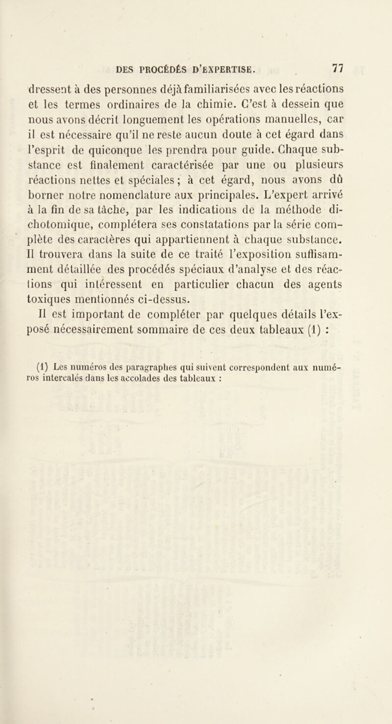 dressent à des personnes déjà familiarisées avec les réactions et les termes ordinaires de la chimie. C’est à dessein que nous avons décrit longuement les opérations manuelles, car il est nécessaire qu’il ne reste aucun doute h cet égard dans l’esprit de quiconque les prendra pour guide. Chaque sub- stance est finalement caractérisée par une ou plusieurs réactions nettes et spéciales ; à cet égard, nous avons dû borner notre nomenclature aux principales. L’expert arrivé à la fin de sa tâche, par les indications de la méthode di- chotomique, complétera ses constatations par la série com- plète des caractères qui appartiennent à chaque substance. Il trouvera dans la suite de ce traité l’exposition sutîisam- ment détaillée des procédés spéciaux d’analyse et des réac- lions qui intéressent en particulier chacun des agents toxiques mentionnés ci-dessus. Il est important de compléter par quelques détails l’ex- posé nécessairement sommaire de ces deux tableaux (1) : (1) Les numéros des paragraphes qui suivent correspondent aux numé- ros intercalés dans les accolades des tableaux :