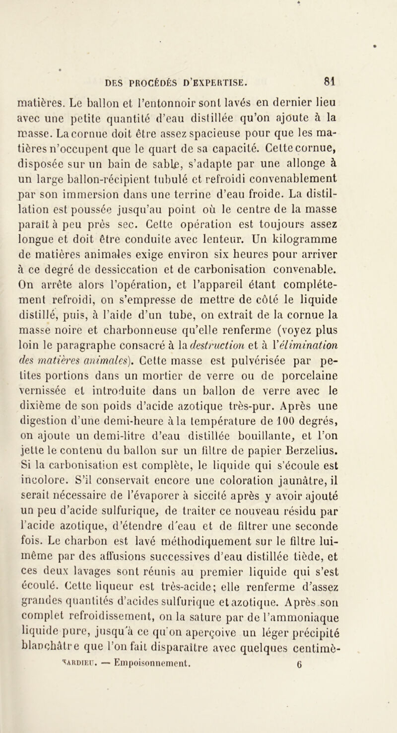 matières. Le ballon et l’entonnoir sont lavés en dernier lieu avec une petite quantité d’eau distillée qu’on ajoute à la masse. La cornue doit être assez spacieuse pour que les ma- tières n’occupent que le quart de sa capacité. Cette cornue, disposée sur un bain de sable, s’adapte par une allonge à un large ballon-récipient tubulé et refroidi convenablement par son immersion dans une terrine d’eau froide. La distil- lation est poussée jusqu’au point où le centre de la masse paraît à peu près sec. Cette opération est toujours assez longue et doit être conduite avec lenteur. Un kilogramme de matières animales exige environ six heures pour arriver à ce degré de dessiccation et de carbonisation convenable. On arrête alors l’opération^ et l’appareil étant complète- ment refroidi, on s’empresse de mettre de côté le liquide distillé, puis, à l’aide d’un tube, on extrait de la cornue la masse noire et charbonneuse qu’elle renferme (voyez plus loin le paragraphe consacré à la destruction et à Y élimination des matières animales). Cette masse est pulvérisée par pe- tites portions dans un mortier de verre ou de porcelaine vernissée et introduite dans un ballon de verre avec le dixième de son poids d’acide azotique très-pur. Après une digestion d’une demi-heure à la température de 100 degrés, on ajoute un demi-litre d’eau distillée bouillante, et l’on jette le contenu du ballon sur un filtre de papier Berzelius. Si la carbonisation est complète, le liquide qui s’écoule est incolore. S’il conservait encore une coloration jaunâtre, il serait nécessaire de l’évaporer à siccité après y avoir ajouté un peu d’acide sulfurique, de traiter ce nouveau résidu par l’acide azotique, d’étendre d'eau et de filtrer une seconde fois. Le charbon est lavé méthodiquement sur le filtre lui- même par des affusions successives d’eau distillée tiède, et ces deux lavages sont réunis au premier liquide qui s’est écoulé. Cette liqueur est très-acide; elle renferme d’assez grandes quantités d’acides sulfurique et azotique. Après son complet refroidissement, onia sature par de l’ammoniaque liquide pure, jusqu'à ce qu'on aperçoive un léger précipité blanchâtre que l’on fait disparaître avec quelques centimè- ■sardieu. — Empoisonnement. 6