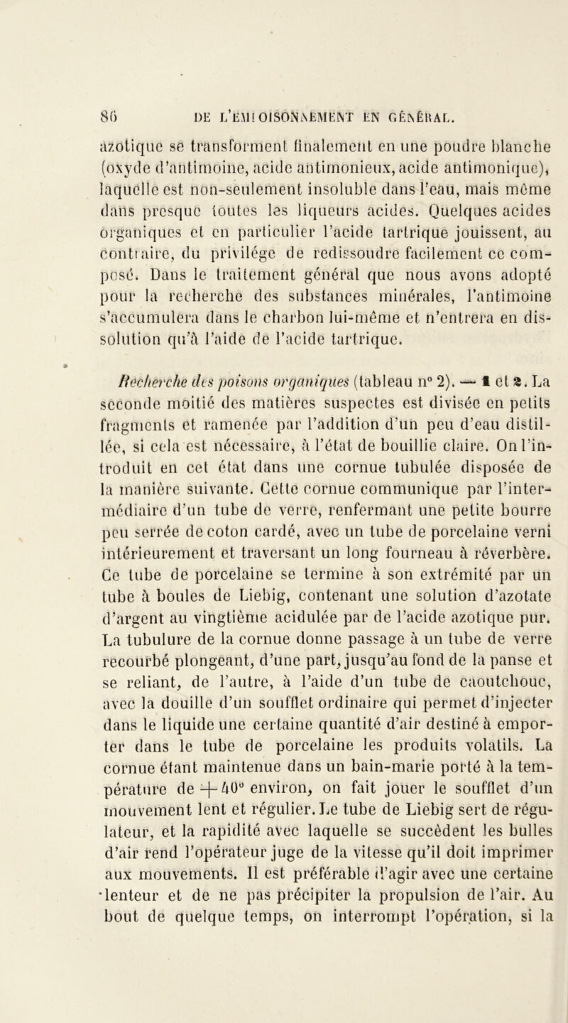 azotique se transforment finalement en une poudre blanche (oxyde d’antimoine, acide antimonieux, acide antimonique), laquelle est non-seulement insoluble clans l’eau, mais môme dans presque toutes les liqueurs acides. Quelques acides organiques et en particulier l’acide tartrique jouissent, au Contraire, du privilège de redissoudre facilement ce com- pose. Dans le traitement général que nous avons adopté pour la recherche des substances minérales, l’antimoine s’accumulera dans le charbon lui-même et n’entrera en dis- solution qu’à l’aide de l’acide tartrique. Recherche clts poisons organiques (tableau n° 2). — 1 et 3. La seconde moitié des matières suspectes est divisée en petits fragments et ramenée par l’addition d’un peu d’eau distil- lée, si cela est nécessaire, à l’état de bouillie claire. On l’in- troduit en cet état dans une cornue tubulée disposée de la manière suivante. Cette cornue communique par l’inter- médiaire d’un tube de verre, renfermant une petite bourre peu serrée de coton cardé, avec un tube de porcelaine verni intérieurement et traversant un long fourneau à réverbère. Ce tube de porcelaine se termine à son extrémité par un tube à boules de Liebig, contenant une solution d’azotate d’argent au vingtième acidulée par de l’acide azotique pur. La tubulure de la cornue donne passage à un tube de verre recourbé plongeant, d’une part, jusqu’au fond de la panse et se reliant, de l’autre, à l’aide d’un tube de caoutchouc, avec la douille d’un soufflet ordinaire qui permet d’injecter dans le liquide une certaine quantité d’air destiné à empor- ter dans le tube de porcelaine les produits volatils. La cornue étant maintenue dans un bain-marie porté à la tem- pérature de -f-àOü environ, on fait jouer le soufflet d’un mouvement lent et régulier. Le tube de Liebig sert de régu- lateur, et la rapidité avec laquelle se succèdent les bulles d’air rend l’opérateur juge de la vitesse qu’il doit imprimer aux mouvements. Il est préférable d’agir avec une certaine •lenteur et de ne pas précipiter la propulsion de l’air. Au bout de quelque temps, on interrompt l’opération, si la