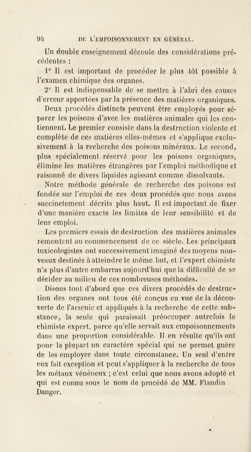 Un double enseignement découle des considérations pré- cédentes : 1° Il est important de procéder le plus tôt possible à l’examen chimique des organes, 2° Il est indispensable de se mettre à l’abri des causes d’erreur apportées par la présence des matières organiques. Deux procédés distincts peuvent être employés pour sé- parer les poisons d’avec les matières animales qui les con- tiennent. Le premier consiste dans la destruction violente et complète de ces matières elles-mêmes et s’applique exclu- sivement à la recherche des poisons minéraux. Le second, plus spécialement réservé pour les poisons organiques, élimine les matières étrangères par l’emploi méthodique et raisonné de divers liquides agissant comme dissolvants. Notre méthode générale de recherche des poisons est fondée sur l’emploi de ces deux procédés que nous avons succinctement décrits plus haut. Il est important de fixer d’une manière exacte les limites de leur sensibilité et de leur emploi. Les premiers essais de destruction des matières animales remontent au commencement de ce siècle. Les principaux toxicologistes ont successivement imaginé des moyens nou- veaux destinés à atteindre le même but, et l’expert chimiste n’a plus d’autre embarras aujourd’hui que la difficulté de se décider au milieu de ces nombreuses méthodes. Disons tout d’abord que ces divers procédés de destruc- tion des organes ont tous été conçus en vue de la décou- verte de l’arsenic et appliqués à la recherche de cette sub- stance, la seule qui paraissait préoccuper autrefois le chimiste expert, parce qu’elle servait aux empoisonnements dans une proportion considérable. Il en résulte qu’ils ont pour la plupart un caractère spécial qui ne permet guère de les employer dans toute circonstance. Un seul d’entre eux fait exception et peut s’appliquer à la recherche de tous les métaux vénéneux ; c’est celui que nous avons adopté et qui est connu sous le nom de procédé de MM. Flandin Danger.