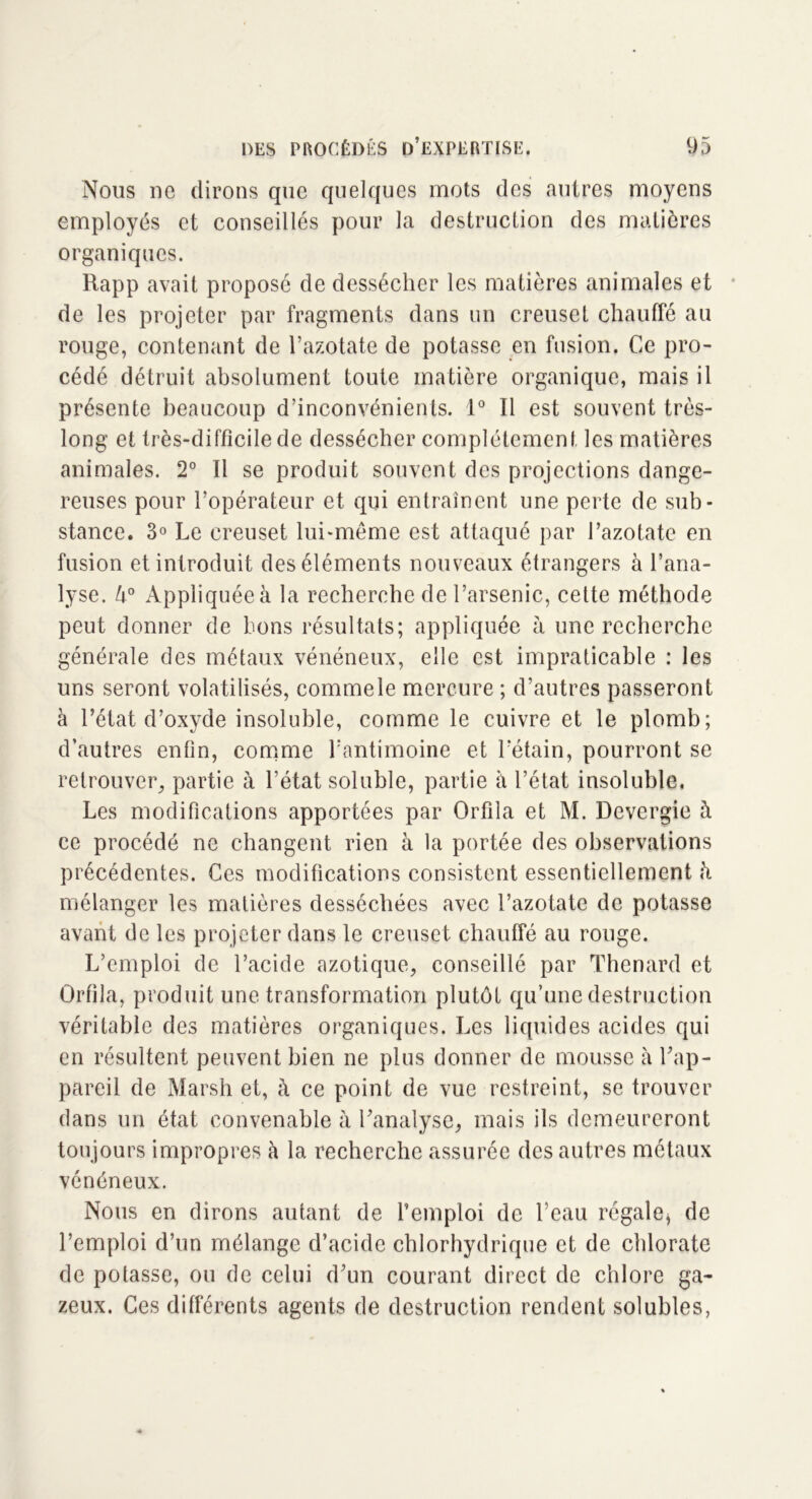 Nous ne dirons que quelques mots des autres moyens employés et conseillés pour la destruction des matières organiques. Rapp avait proposé de dessécher les matières animales et de les projeter par fragments dans un creuset chauffé au rouge, contenant de l’azotate de potasse en fusion. Ce pro- cédé détruit absolument toute matière organique, mais il présente beaucoup d’inconvénients. 1° Il est souvent très- long et très-difficile de dessécher complètement les matières animales. 2° Il se produit souvent des projections dange- reuses pour l’opérateur et qui entraînent une perte de sub- stance. 3° Le creuset lui-même est attaqué par l’azotate en fusion et introduit des éléments nouveaux étrangers à l’ana- lyse. U° Appliquée à la recherche de l’arsenic, cette méthode peut donner de bons résultats; appliquée à une recherche générale des métaux vénéneux, elle est impraticable : les uns seront volatilisés, commele mercure ; d’autres passeront à l’état d’oxyde insoluble, comme le cuivre et le plomb; d’autres enfin, comme l’antimoine et l’étain, pourront se retrouver, partie à l’état soluble, partie à l’état insoluble. Les modifications apportées par Orfila et M. Devergie à ce procédé ne changent rien à la portée des observations précédentes. Ces modifications consistent essentiellement h mélanger les matières desséchées avec l’azotate de potasse avant de les projeter dans le creuset chauffé au rouge. L’emploi de l’acide azotique, conseillé par Thénard et Orfila, produit une transformation plutôt qu’une destruction véritable des matières organiques. Les liquides acides qui en résultent peuvent bien ne plus donner de mousse à l’ap- pareil de Marsh et, à ce point de vue restreint, se trouver dans un état convenable à l’analyse, mais ils demeureront toujours impropres à la recherche assurée des autres métaux vénéneux. Nous en dirons autant de l’emploi de l’eau régale, de l’emploi d’un mélange d’acide chlorhydrique et de chlorate de potasse, ou de celui d’un courant direct de chlore ga- zeux. Ces différents agents de destruction rendent solubles,